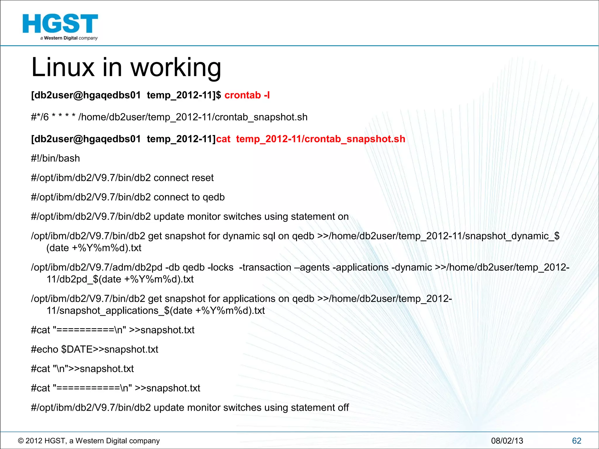 © 2012 HGST, a Western Digital company 6208/02/13
Linux in working
[db2user@hgaqedbs01 temp_2012-11]$ crontab -l
#*/6 * * * * /home/db2user/temp_2012-11/crontab_snapshot.sh
[db2user@hgaqedbs01 temp_2012-11]cat temp_2012-11/crontab_snapshot.sh
#!/bin/bash
#/opt/ibm/db2/V9.7/bin/db2 connect reset
#/opt/ibm/db2/V9.7/bin/db2 connect to qedb
#/opt/ibm/db2/V9.7/bin/db2 update monitor switches using statement on
/opt/ibm/db2/V9.7/bin/db2 get snapshot for dynamic sql on qedb >>/home/db2user/temp_2012-11/snapshot_dynamic_$
(date +%Y%m%d).txt
/opt/ibm/db2/V9.7/adm/db2pd -db qedb -locks -transaction –agents -applications -dynamic >>/home/db2user/temp_2012-
11/db2pd_$(date +%Y%m%d).txt
/opt/ibm/db2/V9.7/bin/db2 get snapshot for applications on qedb >>/home/db2user/temp_2012-
11/snapshot_applications_$(date +%Y%m%d).txt
#cat "==========n" >>snapshot.txt
#echo $DATE>>snapshot.txt
#cat "n">>snapshot.txt
#cat "===========n" >>snapshot.txt
#/opt/ibm/db2/V9.7/bin/db2 update monitor switches using statement off
 