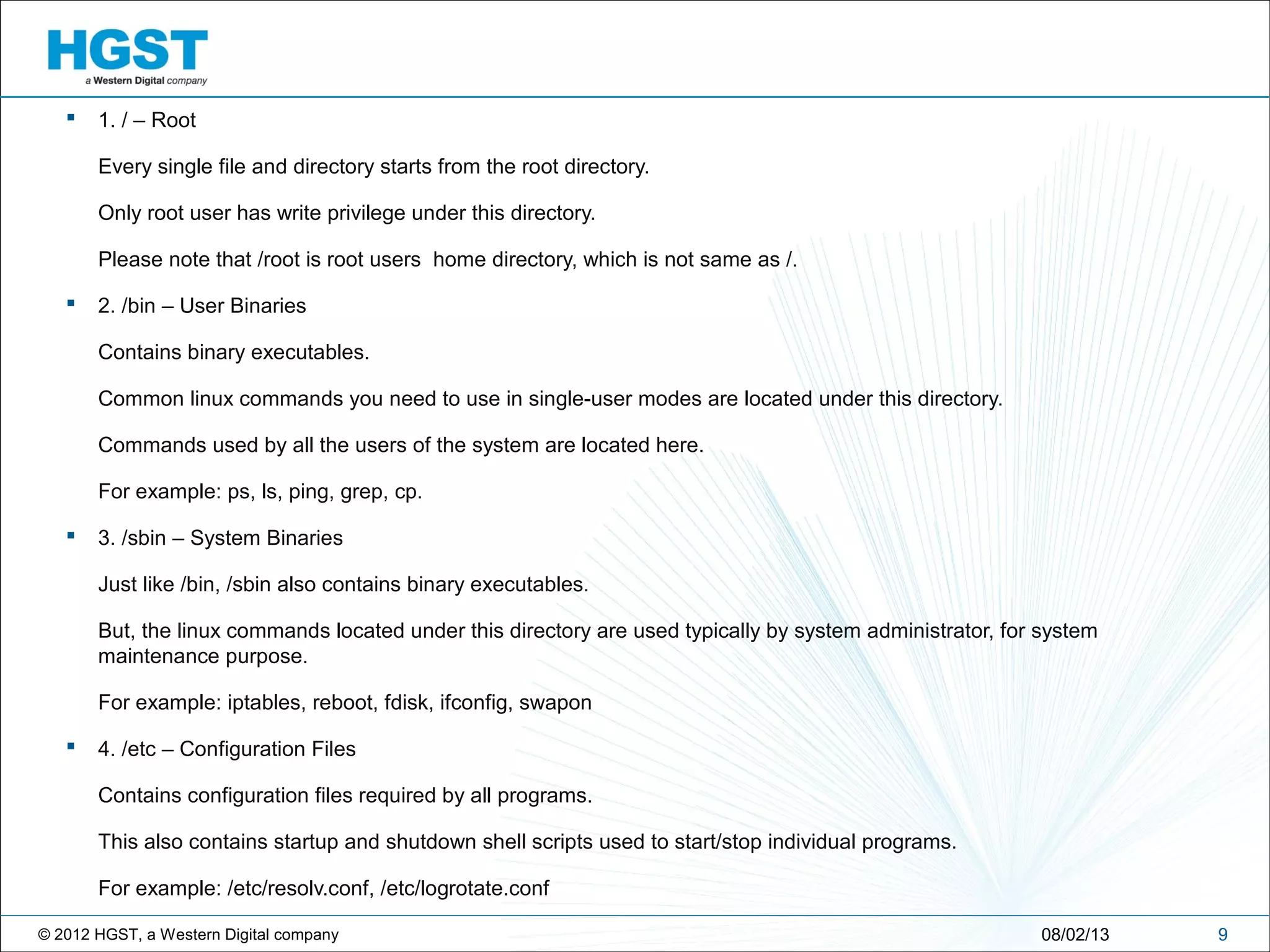 © 2012 HGST, a Western Digital company
 1. / – Root
Every single file and directory starts from the root directory.
Only root user has write privilege under this directory.
Please note that /root is root users home directory, which is not same as /.
 2. /bin – User Binaries
Contains binary executables.
Common linux commands you need to use in single-user modes are located under this directory.
Commands used by all the users of the system are located here.
For example: ps, ls, ping, grep, cp.
 3. /sbin – System Binaries
Just like /bin, /sbin also contains binary executables.
But, the linux commands located under this directory are used typically by system administrator, for system
maintenance purpose.
For example: iptables, reboot, fdisk, ifconfig, swapon
 4. /etc – Configuration Files
Contains configuration files required by all programs.
This also contains startup and shutdown shell scripts used to start/stop individual programs.
For example: /etc/resolv.conf, /etc/logrotate.conf
908/02/13
 