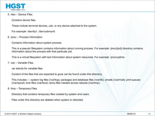© 2012 HGST, a Western Digital company
5. /dev – Device Files
Contains device files.
These include terminal devices, usb, or any device attached to the system.
For example: /dev/tty1, /dev/usbmon0
6. /proc – Process Information
Contains information about system process.
This is a pseudo filesystem contains information about running process. For example: /proc/{pid} directory contains
information about the process with that particular pid.
This is a virtual filesystem with text information about system resources. For example: /proc/uptime
7. /var – Variable Files
var stands for variable files.
Content of the files that are expected to grow can be found under this directory.
This includes — system log files (/var/log); packages and database files (/var/lib); emails (/var/mail); print queues
(/var/spool); lock files (/var/lock); temp files needed across reboots (/var/tmp);
8. /tmp – Temporary Files
Directory that contains temporary files created by system and users.
Files under this directory are deleted when system is rebooted.
1008/02/13
 
