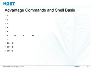 © 2012 HGST, a Western Digital company 4308/02/13
Advantage Commands and Shell Basis
 *
 ?
 ~
 $
 &
 > >> < <<
 |
 Ctrl + C
 Ctrl + D
 Ctrl + U
 