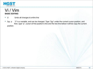 © 2012 HGST, a Western Digital company 4808/02/13
Vi / Vim
BASIC EDITING
 U Undo all changes to entire line
 3yy p “3” is a variable, and can be changed. Type “3yy” under the current cursor position, and
then, type “p”, cursor at first position’s line and the two line below it will be copy the current
position.
 