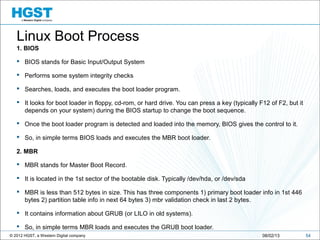 © 2012 HGST, a Western Digital company 5408/02/13
Linux Boot Process
1. BIOS
 BIOS stands for Basic Input/Output System
 Performs some system integrity checks
 Searches, loads, and executes the boot loader program.
 It looks for boot loader in floppy, cd-rom, or hard drive. You can press a key (typically F12 of F2, but it
depends on your system) during the BIOS startup to change the boot sequence.
 Once the boot loader program is detected and loaded into the memory, BIOS gives the control to it.
 So, in simple terms BIOS loads and executes the MBR boot loader.
2. MBR
 MBR stands for Master Boot Record.
 It is located in the 1st sector of the bootable disk. Typically /dev/hda, or /dev/sda
 MBR is less than 512 bytes in size. This has three components 1) primary boot loader info in 1st 446
bytes 2) partition table info in next 64 bytes 3) mbr validation check in last 2 bytes.
 It contains information about GRUB (or LILO in old systems).
 So, in simple terms MBR loads and executes the GRUB boot loader.
 