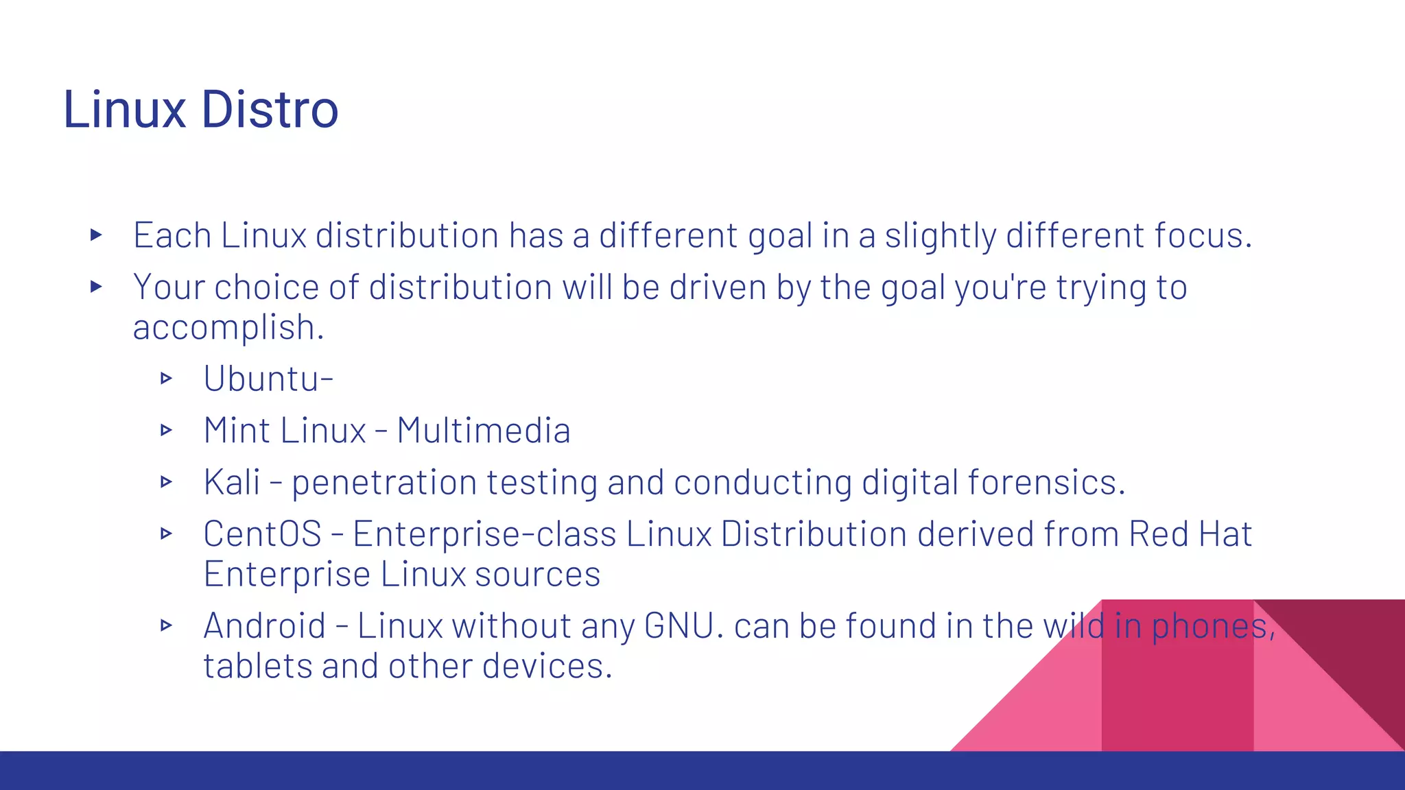 Linux Distro
▸ Each Linux distribution has a different goal in a slightly different focus.
▸ Your choice of distribution will be driven by the goal you're trying to
accomplish.
▹ Ubuntu-
▹ Mint Linux - Multimedia
▹ Kali - penetration testing and conducting digital forensics.
▹ CentOS - Enterprise-class Linux Distribution derived from Red Hat
Enterprise Linux sources
▹ Android - Linux without any GNU. can be found in the wild in phones,
tablets and other devices.
 