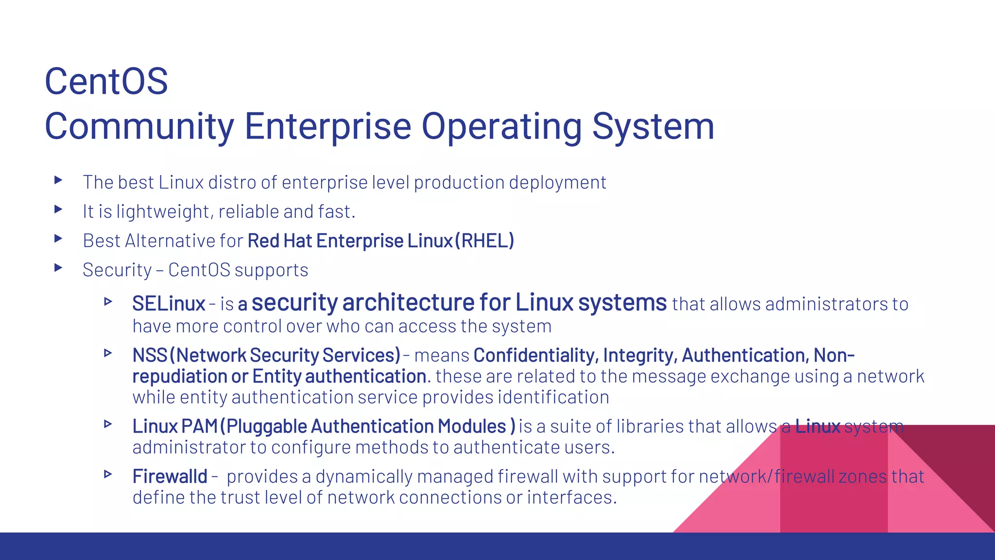 CentOS
Community Enterprise Operating System
▸ The best Linux distro of enterprise level production deployment
▸ It is lightweight, reliable and fast.
▸ Best Alternative for Red Hat Enterprise Linux (RHEL)
▸ Security – CentOS supports
▹ SELinux- is a security architecture for Linux systems that allows administrators to
have more control over who can access the system
▹ NSS (Network Security Services) - means Confidentiality, Integrity, Authentication, Non-
repudiation or Entity authentication. these are related to the message exchange using a network
while entity authentication service provides identification
▹ Linux PAM (Pluggable Authentication Modules ) is a suite of libraries that allows a Linux system
administrator to configure methods to authenticate users.
▹ Firewalld - provides a dynamically managed firewall with support for network/firewall zones that
define the trust level of network connections or interfaces.
 