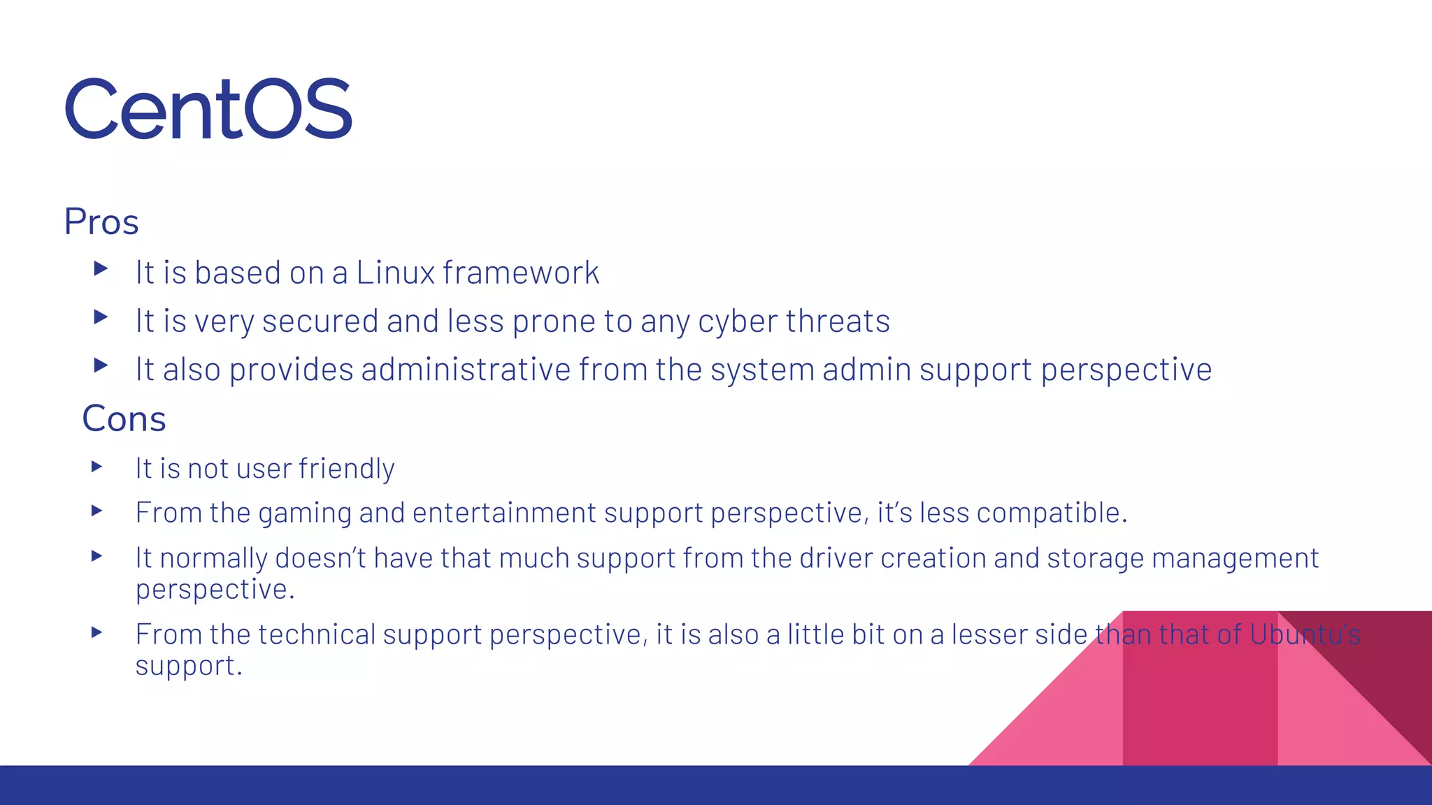 CentOS
Pros
▸ It is based on a Linux framework
▸ It is very secured and less prone to any cyber threats
▸ It also provides administrative from the system admin support perspective
Cons
▸ It is not user friendly
▸ From the gaming and entertainment support perspective, it’s less compatible.
▸ It normally doesn’t have that much support from the driver creation and storage management
perspective.
▸ From the technical support perspective, it is also a little bit on a lesser side than that of Ubuntu’s
support.
 
