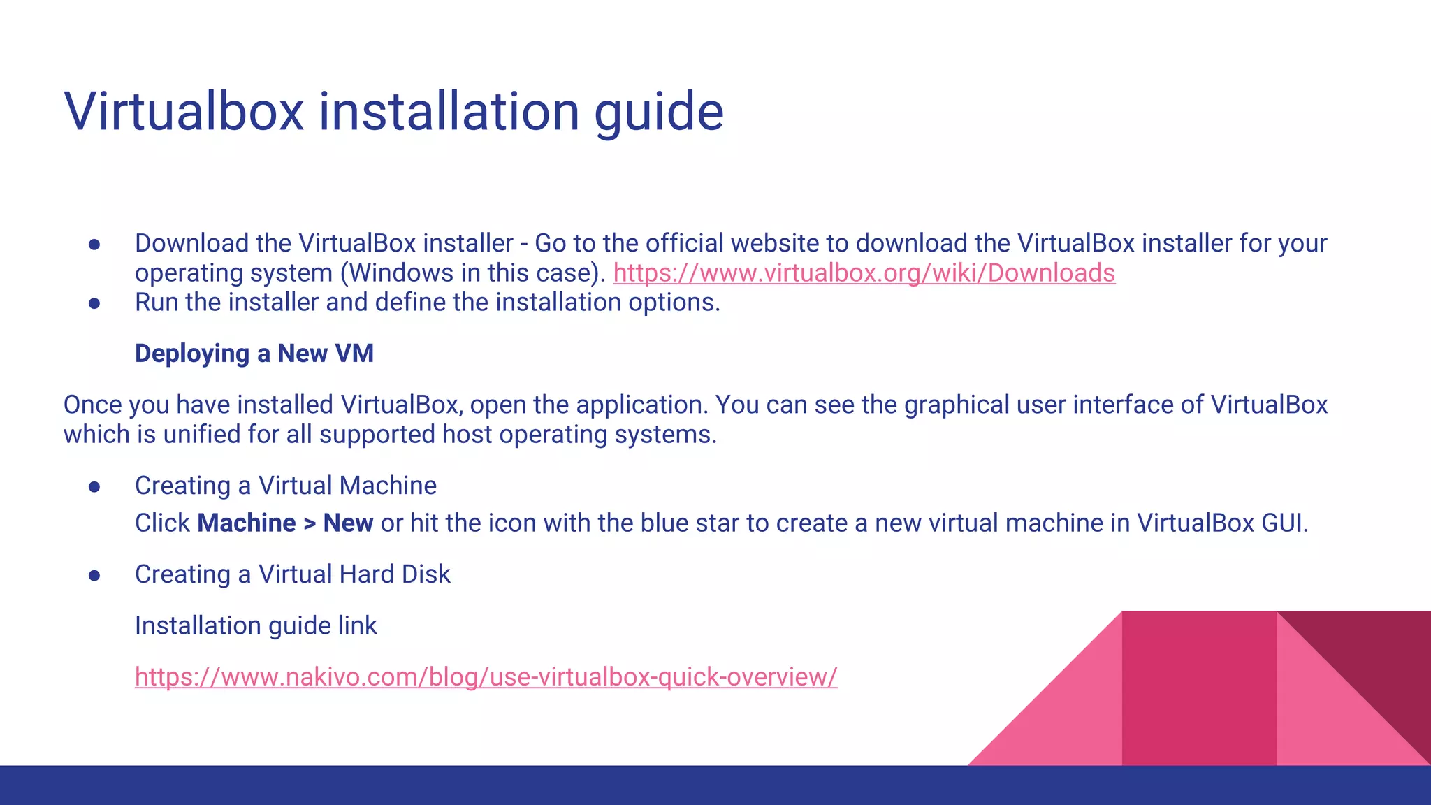 Virtualbox installation guide
● Download the VirtualBox installer - Go to the official website to download the VirtualBox installer for your
operating system (Windows in this case). https://www.virtualbox.org/wiki/Downloads
● Run the installer and define the installation options.
Deploying a New VM
Once you have installed VirtualBox, open the application. You can see the graphical user interface of VirtualBox
which is unified for all supported host operating systems.
● Creating a Virtual Machine
Click Machine > New or hit the icon with the blue star to create a new virtual machine in VirtualBox GUI.
● Creating a Virtual Hard Disk
Installation guide link
https://www.nakivo.com/blog/use-virtualbox-quick-overview/
 
