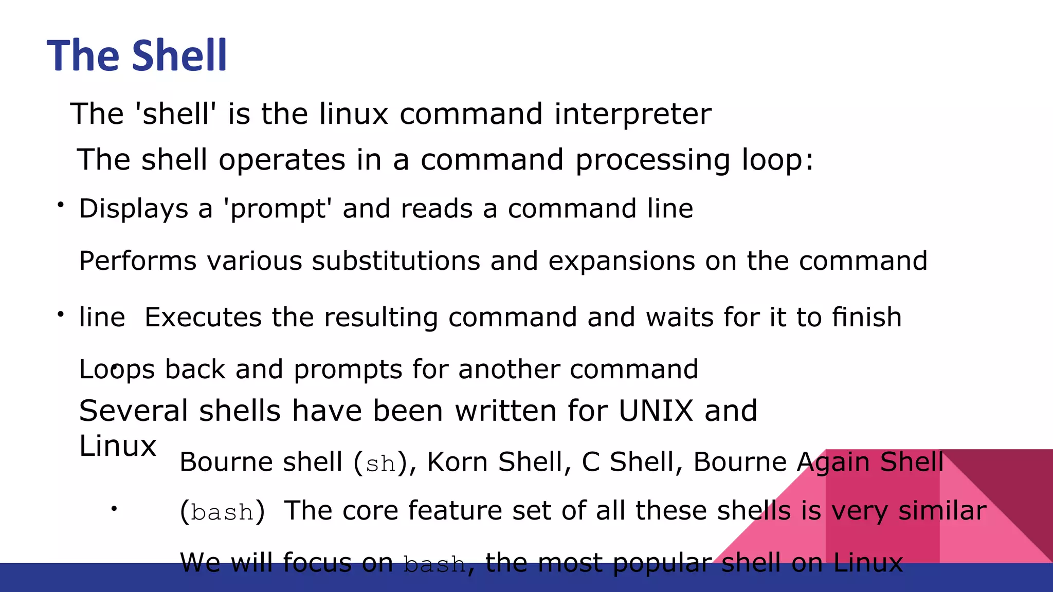 ●
The 'shell' is the linux command interpreter
●
The shell operates in a command processing loop:
●
Displays a 'prompt' and reads a command line
Performs various substitutions and expansions on the command
line Executes the resulting command and waits for it to ﬁnish
Loops back and prompts for another command
●
Several shells have been written for UNIX and
Linux
Bourne shell (sh), Korn Shell, C Shell, Bourne Again Shell
(bash) The core feature set of all these shells is very similar
We will focus on bash, the most popular shell on Linux
The Shell
 