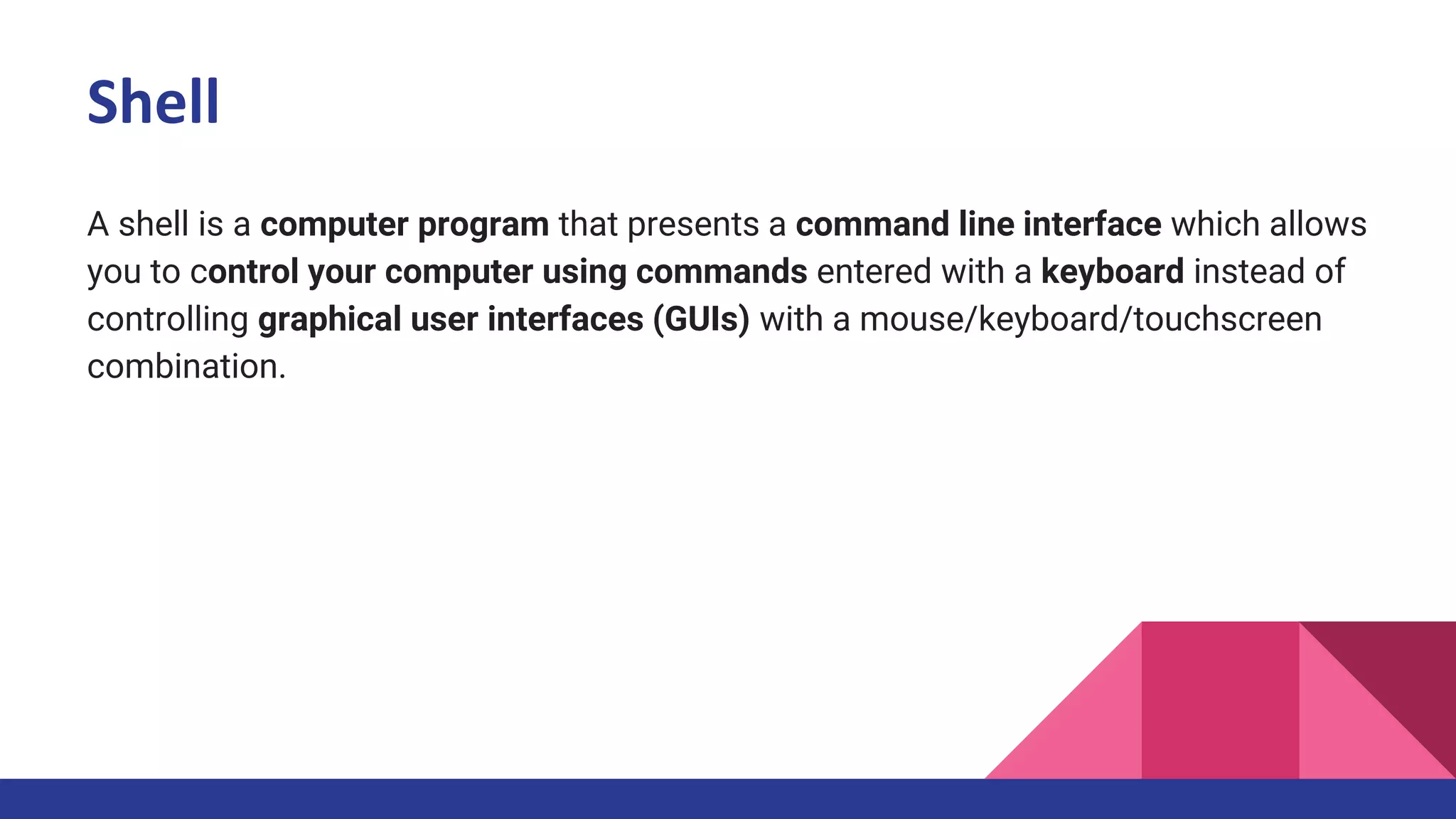 Shell
A shell is a computer program that presents a command line interface which allows
you to control your computer using commands entered with a keyboard instead of
controlling graphical user interfaces (GUIs) with a mouse/keyboard/touchscreen
combination.
 