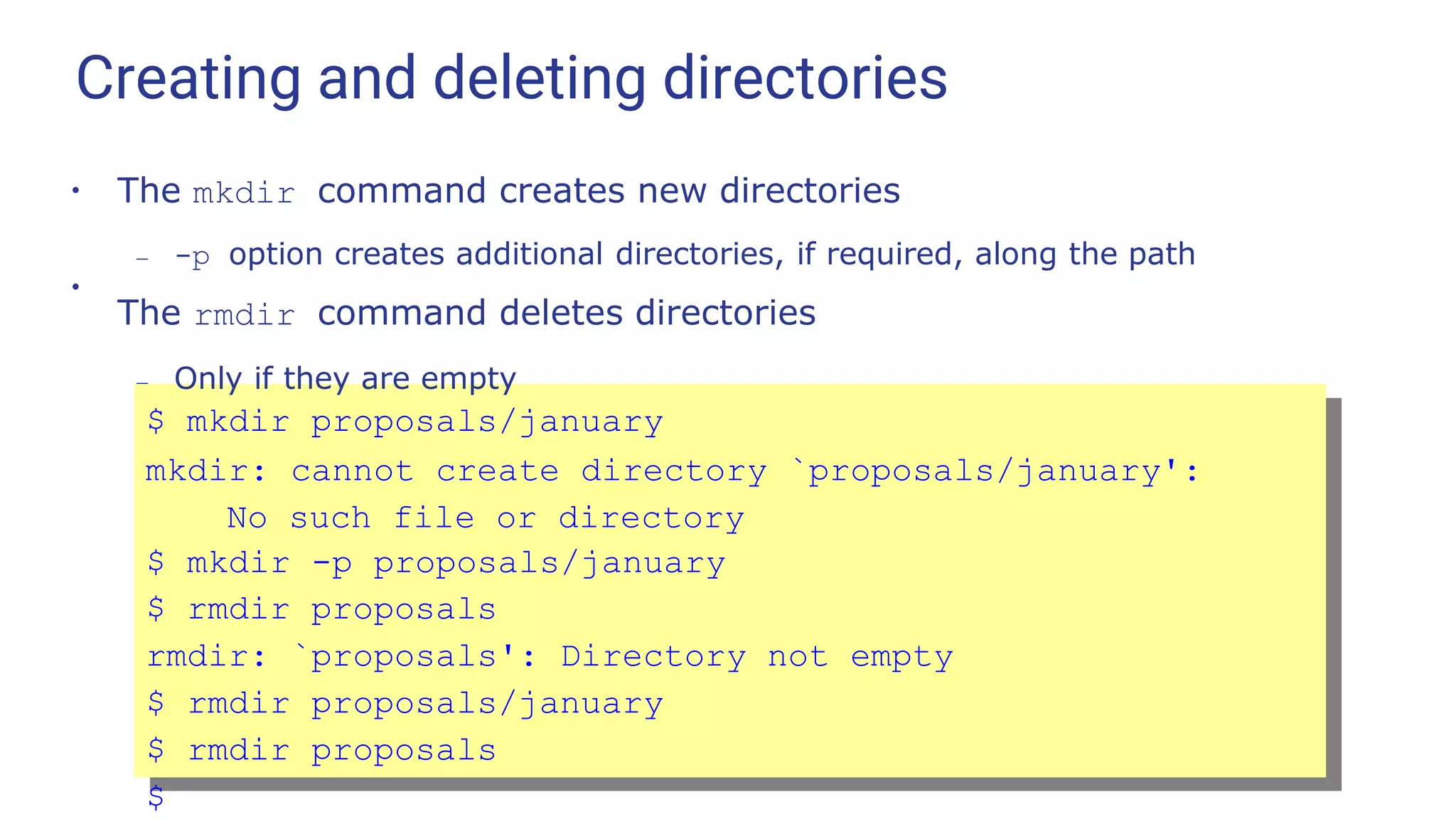 Creating and deleting directories
●
●
The mkdir command creates new directories
– -p option creates additional directories, if required, along the path
The rmdir command deletes directories
– Only if they are empty
$ mkdir proposals/january
mkdir: cannot create directory `proposals/january':
No such file or directory
$ mkdir -p proposals/january
$ rmdir proposals
rmdir: `proposals': Directory not empty
$ rmdir proposals/january
$ rmdir proposals
$
 