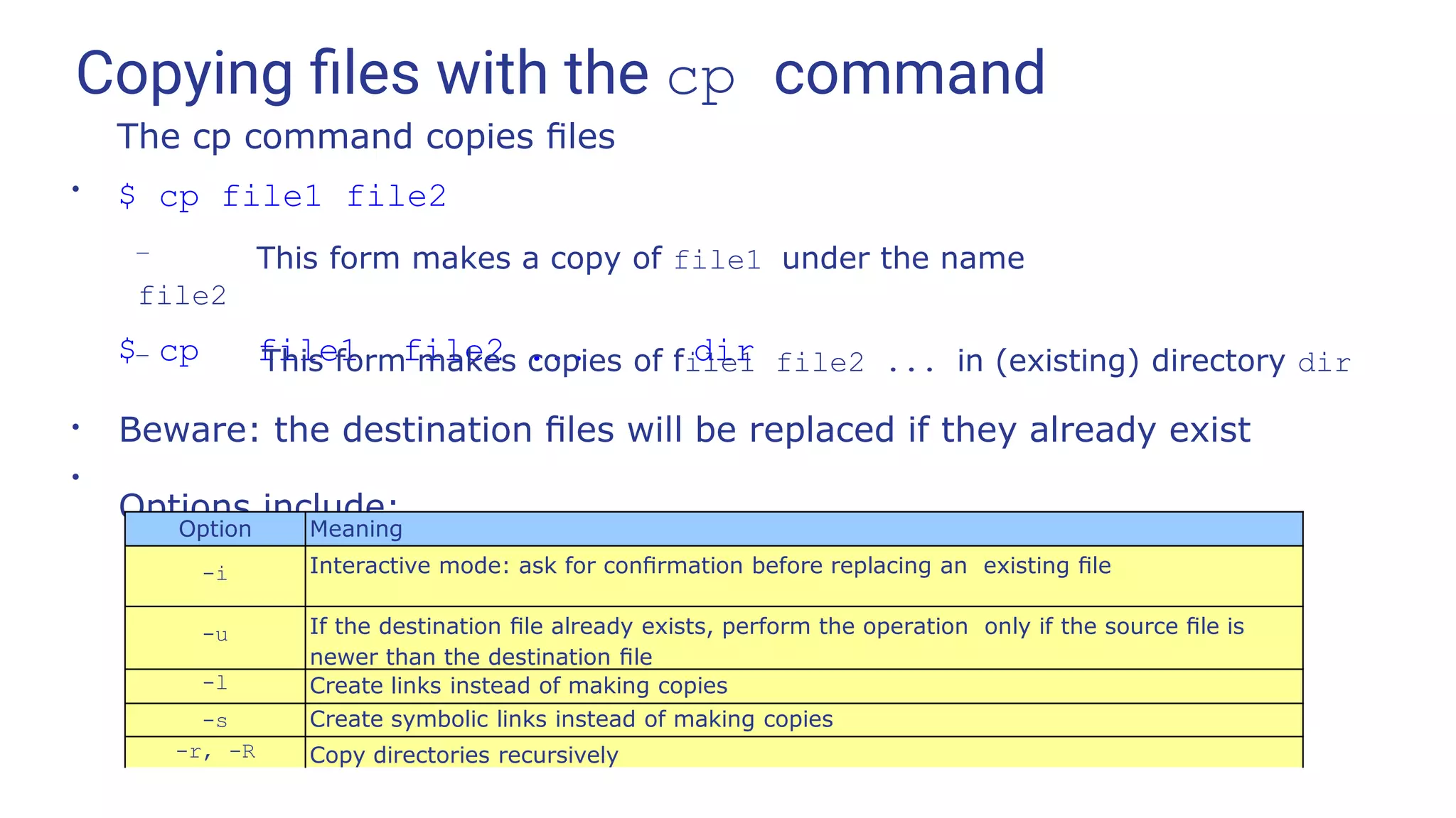 Copying ﬁles with the cp command
●
The cp command copies ﬁles
$ cp file1 file2
– This form makes a copy of file1 under the name
file2
$ cp file1 file2 ... dir
– This form makes copies of file1 file2 ... in (existing) directory dir
Beware: the destination ﬁles will be replaced if they already exist
Options include:
●
●
Option Meaning
-i Interactive mode: ask for conﬁrmation before replacing an existing ﬁle
-u If the destination ﬁle already exists, perform the operation only if the source ﬁle is
newer than the destination ﬁle
-l Create links instead of making copies
-s Create symbolic links instead of making copies
-r, -R Copy directories recursively
 