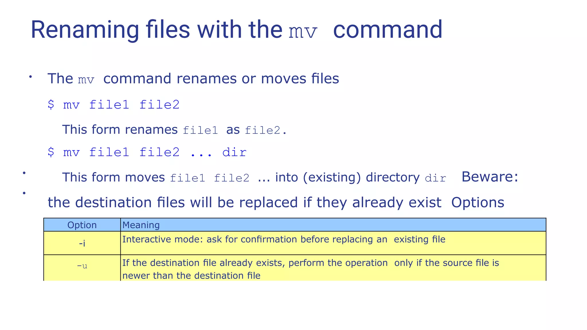 Renaming ﬁles with the mv command
●
The mv command renames or moves ﬁles
$ mv file1 file2
This form renames file1 as file2.
$ mv file1 file2 ... dir
This form moves file1 file2 ... into (existing) directory dir Beware:
the destination ﬁles will be replaced if they already exist Options
include:
●
●
Option Meaning
-i Interactive mode: ask for conﬁrmation before replacing an existing ﬁle
-u If the destination ﬁle already exists, perform the operation only if the source ﬁle is
newer than the destination ﬁle
 