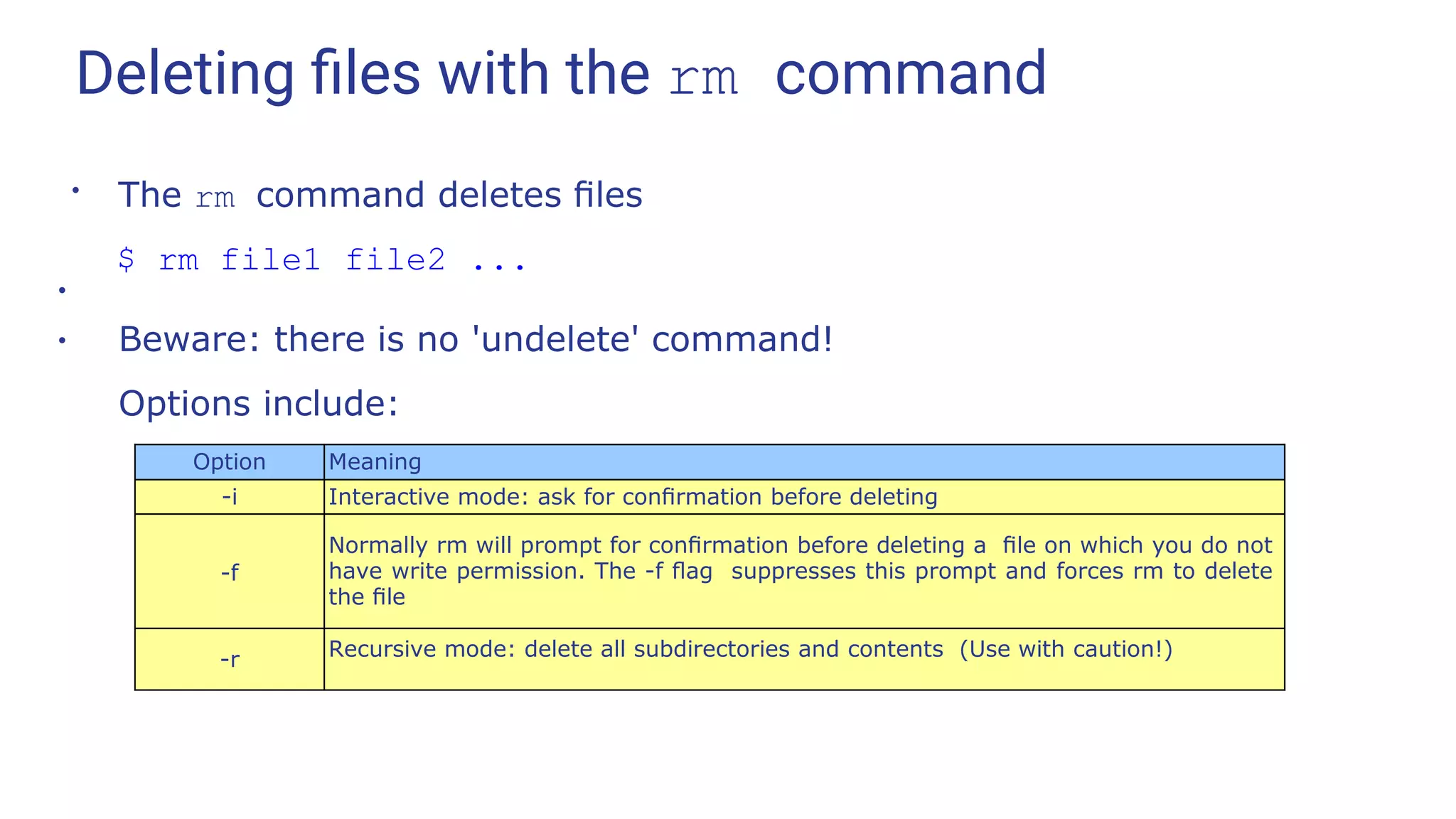 Deleting ﬁles with the rm command
●
The rm command deletes ﬁles
$ rm file1 file2 ...
●
Beware: there is no 'undelete' command!
Options include:
●
Option Meaning
-i Interactive mode: ask for conﬁrmation before deleting
-f
Normally rm will prompt for conﬁrmation before deleting a ﬁle on which you do not
have write permission. The -f ﬂag suppresses this prompt and forces rm to delete
the ﬁle
-r Recursive mode: delete all subdirectories and contents (Use with caution!)
 