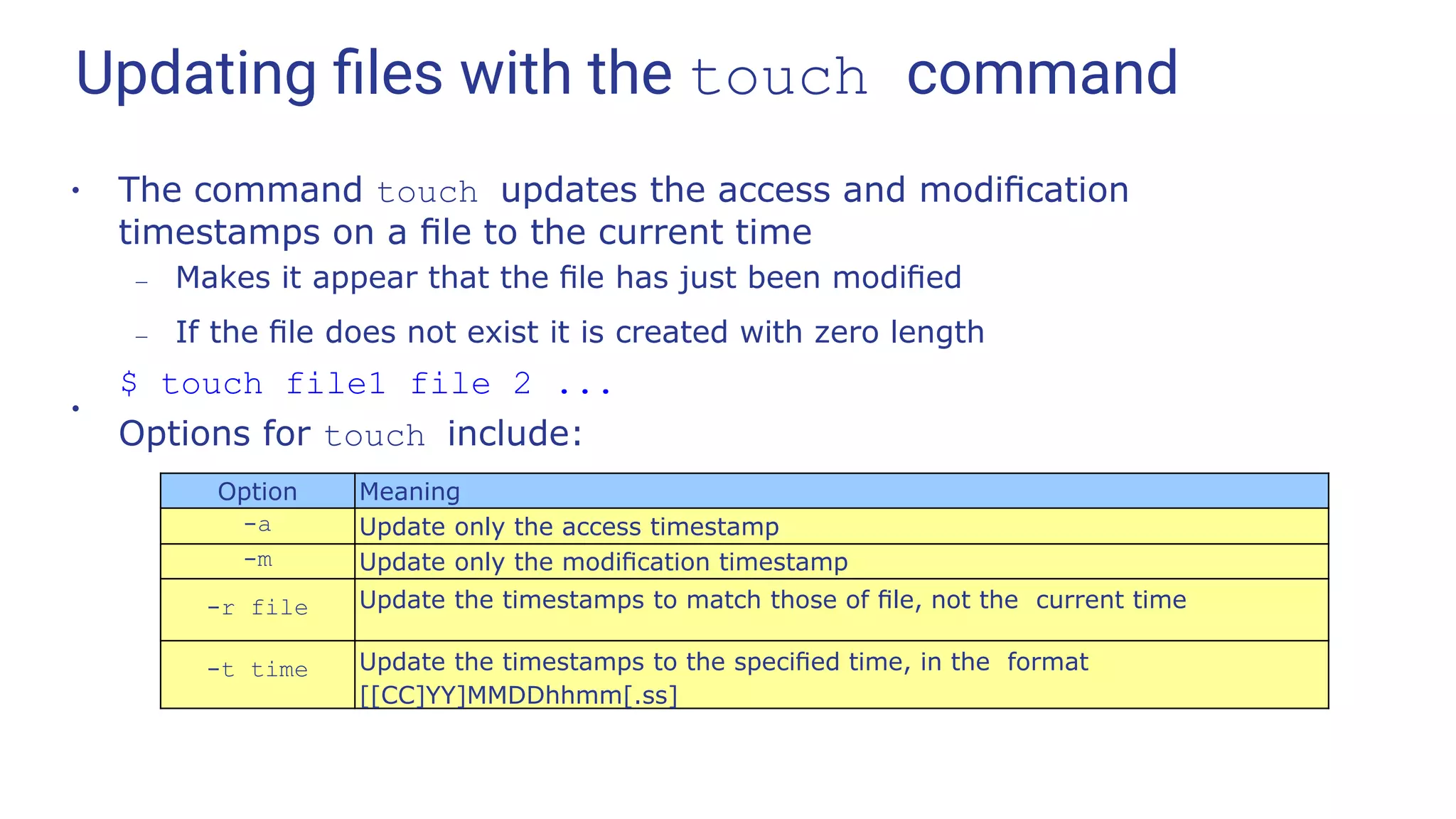 Updating ﬁles with the touch command
●
The command touch updates the access and modiﬁcation
timestamps on a ﬁle to the current time
– Makes it appear that the ﬁle has just been modiﬁed
– If the ﬁle does not exist it is created with zero length
$ touch file1 file 2 ...
●
Options for touch include:
Option Meaning
-a Update only the access timestamp
-m Update only the modiﬁcation timestamp
-r file Update the timestamps to match those of ﬁle, not the current time
-t time Update the timestamps to the speciﬁed time, in the format
[[CC]YY]MMDDhhmm[.ss]
 