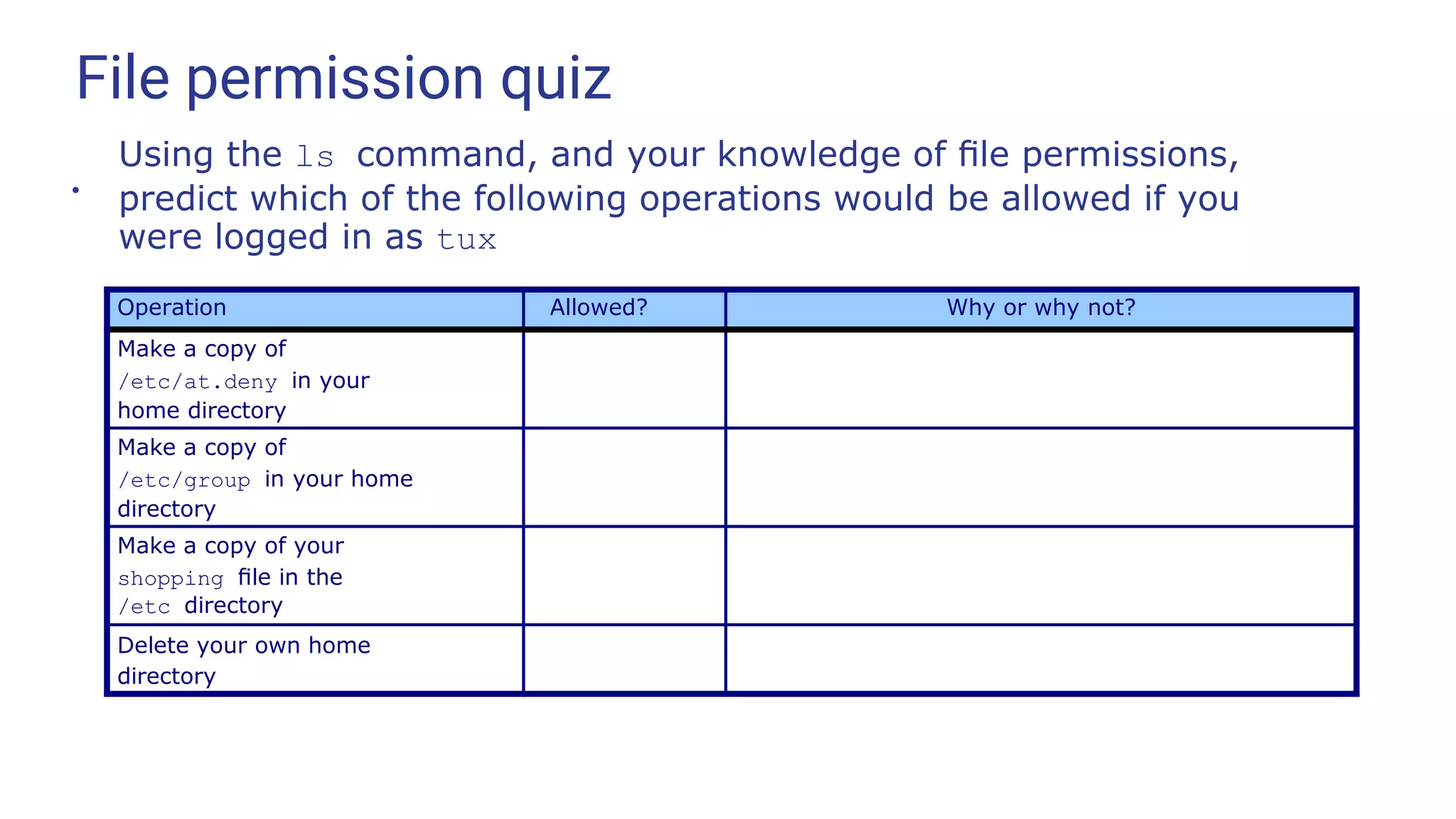 File permission quiz
●
Using the ls command, and your knowledge of ﬁle permissions,
predict which of the following operations would be allowed if you
were logged in as tux
Operation Allowed? Why or why not?
Make a copy of
/etc/at.deny in your
home directory
Make a copy of
/etc/group in your home
directory
Make a copy of your
shopping ﬁle in the
/etc directory
Delete your own home
directory
 