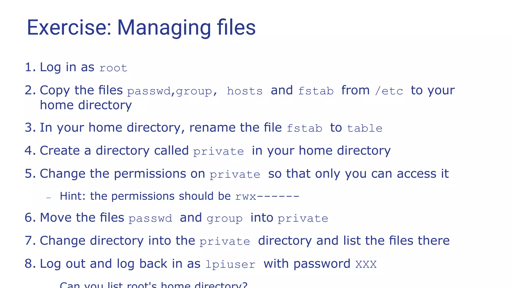 Exercise: Managing ﬁles
1. Log in as root
2. Copy the ﬁles passwd,group, hosts and fstab from /etc to your
home directory
3. In your home directory, rename the ﬁle fstab to table
4. Create a directory called private in your home directory
5. Change the permissions on private so that only you can access it
– Hint: the permissions should be rwx------
6. Move the ﬁles passwd and group into private
7. Change directory into the private directory and list the ﬁles there
8. Log out and log back in as lpiuser with password XXX
 