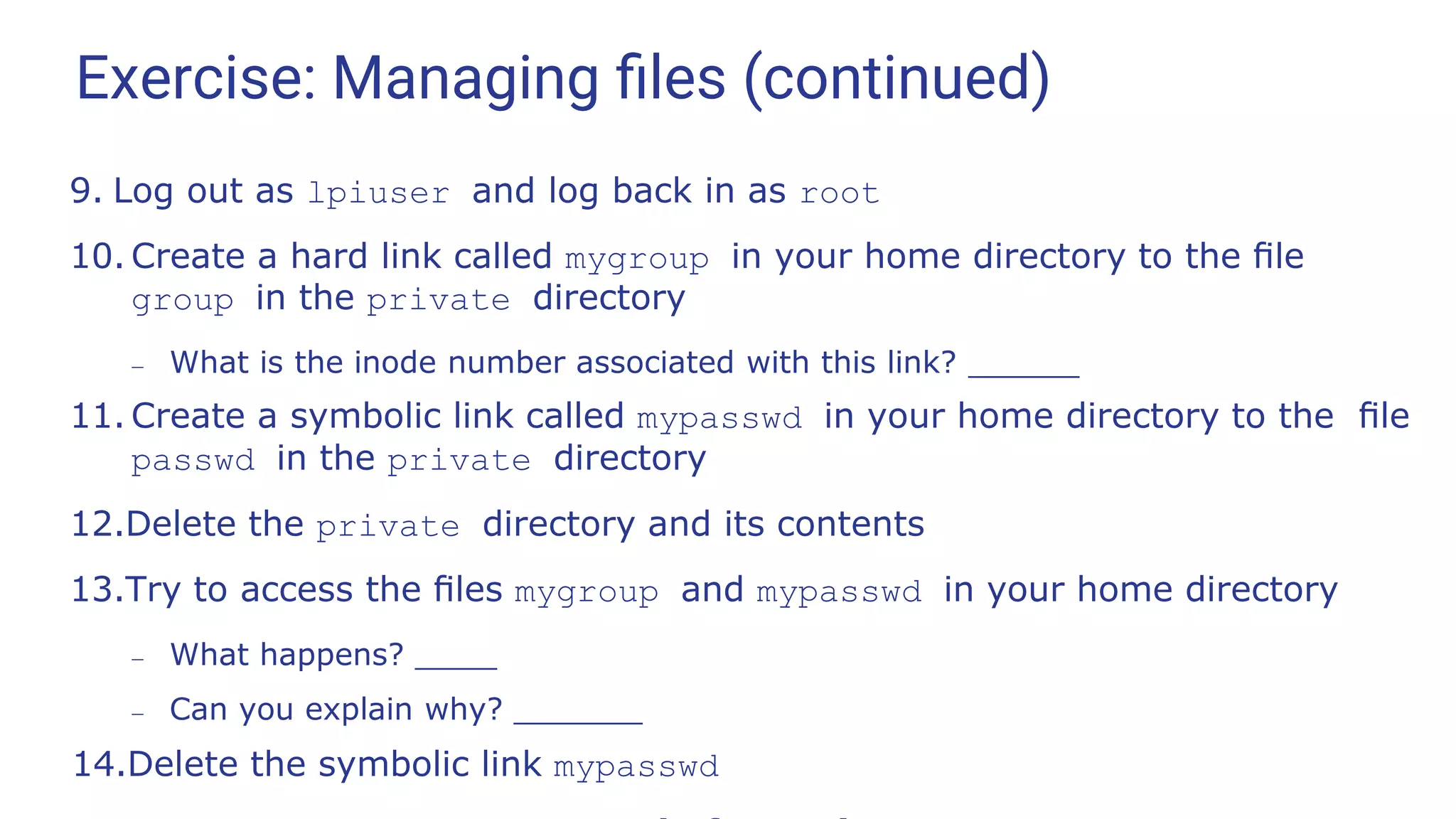 Exercise: Managing ﬁles (continued)
9. Log out as lpiuser and log back in as root
10. Create a hard link called mygroup in your home directory to the ﬁle
group in the private directory
– What is the inode number associated with this link?
11. Create a symbolic link called mypasswd in your home directory to the ﬁle
passwd in the private directory
12.Delete the private directory and its contents
13.Try to access the ﬁles mygroup and mypasswd in your home directory
– What happens?
– Can you explain why?
14.Delete the symbolic link mypasswd
 