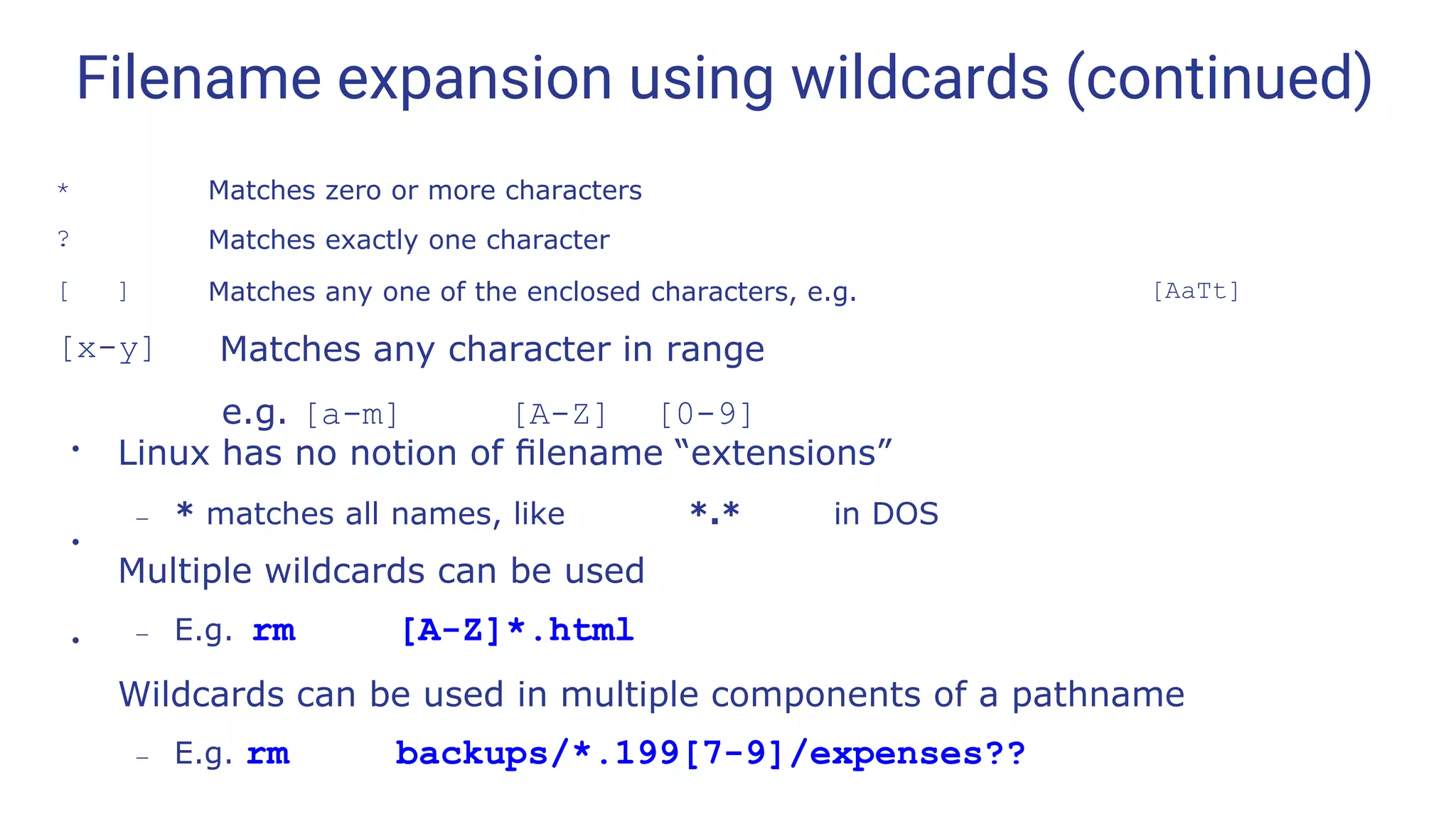 Filename expansion using wildcards (continued)
* Matches zero or more characters
? Matches exactly one character
[ ] Matches any one of the enclosed characters, e.g. [AaTt]
[x-y] Matches any character in range
e.g. [a-m] [A-Z] [0-9]
●
Linux has no notion of ﬁlename “extensions”
– * matches all names, like *.* in DOS
Multiple wildcards can be used
– E.g. rm [A-Z]*.html
Wildcards can be used in multiple components of a pathname
– E.g. rm backups/*.199[7-9]/expenses??
●
●
 