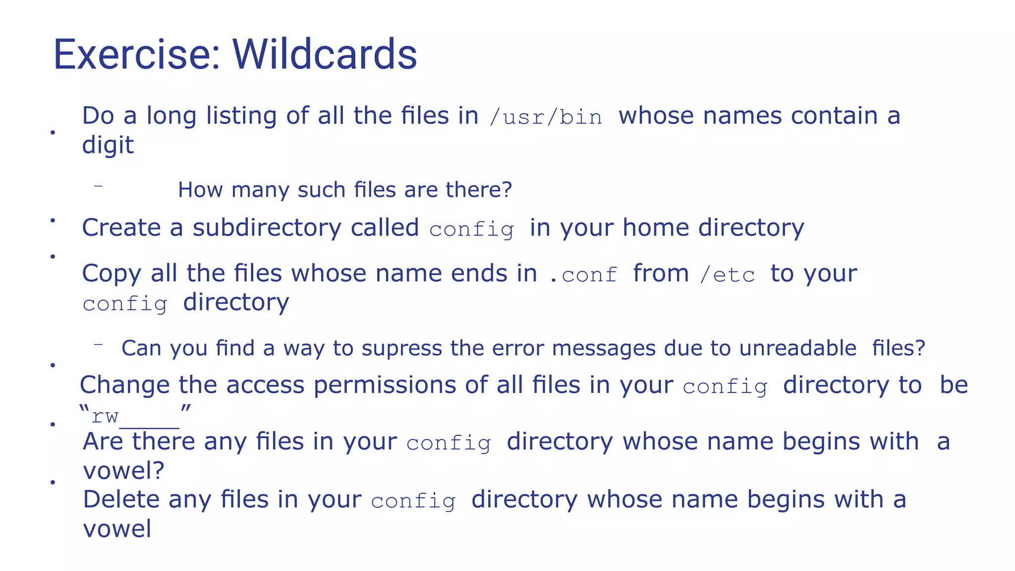 Exercise: Wildcards
●
Do a long listing of all the ﬁles in /usr/bin whose names contain a
digit
– How many such ﬁles are there?
Create a subdirectory called config in your home directory
Copy all the ﬁles whose name ends in .conf from /etc to your
config directory
– Can you ﬁnd a way to supress the error messages due to unreadable ﬁles?
●
●
●
Change the access permissions of all ﬁles in your config directory to be
“rw ”
●
Are there any ﬁles in your config directory whose name begins with a
vowel?
●
Delete any ﬁles in your config directory whose name begins with a
vowel
 