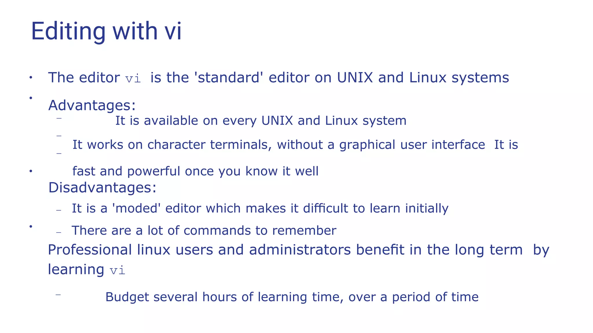 Editing with vi
●
The editor vi is the 'standard' editor on UNIX and Linux systems
Advantages:
●
–
–
– It is available on every UNIX and Linux system
It works on character terminals, without a graphical user interface It is
fast and powerful once you know it well
●
Disadvantages:
– It is a 'moded' editor which makes it diﬃcult to learn initially
– There are a lot of commands to remember
●
Professional linux users and administrators beneﬁt in the long term by
learning vi
– Budget several hours of learning time, over a period of time
 