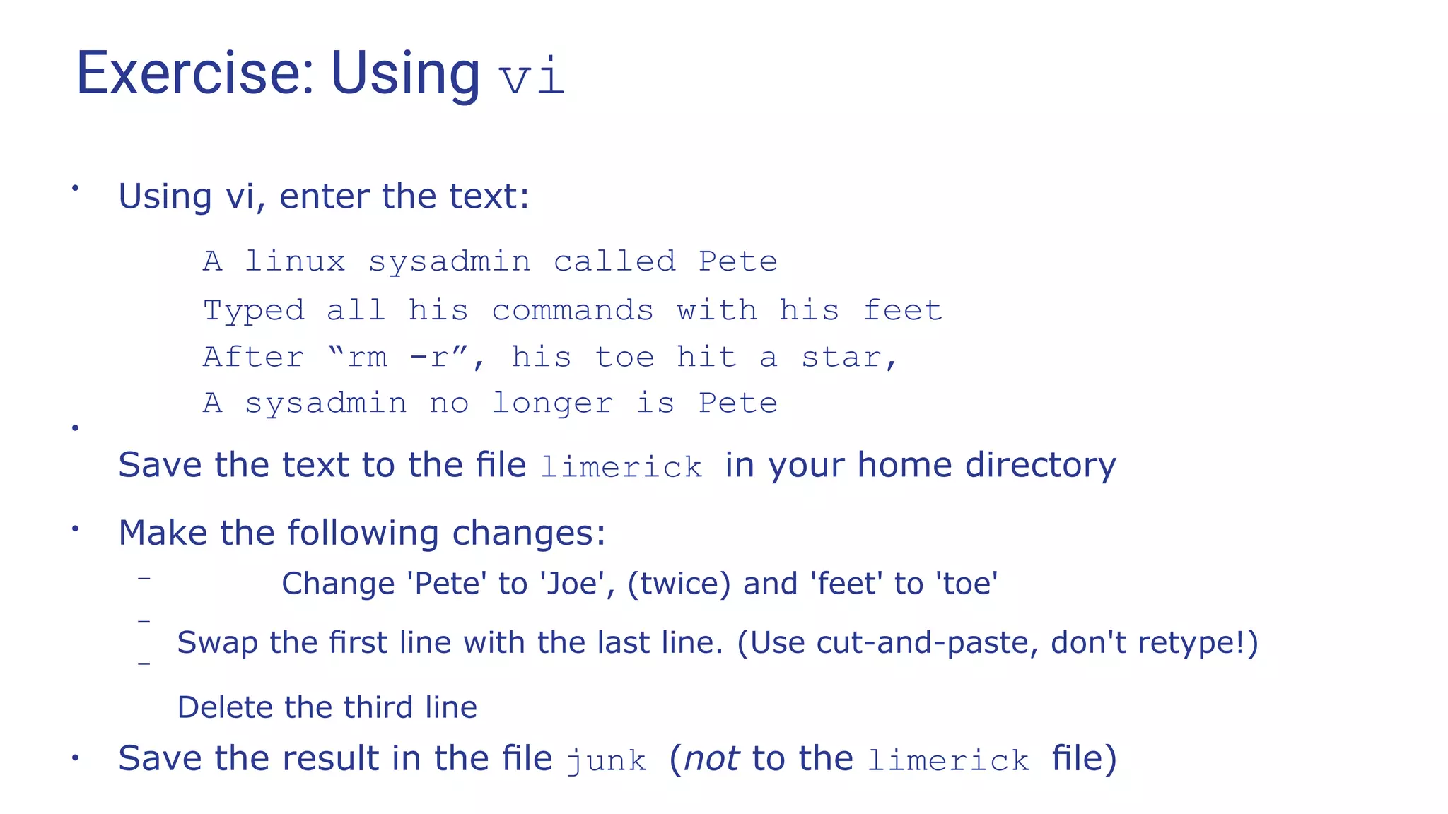 Exercise: Using vi
●
Using vi, enter the text:
A linux sysadmin called Pete
Typed all his commands with his feet
After “rm -r”, his toe hit a star,
A sysadmin no longer is Pete
●
Save the text to the ﬁle limerick in your home directory
●
Make the following changes:
–
–
– Change 'Pete' to 'Joe', (twice) and 'feet' to 'toe'
Swap the ﬁrst line with the last line. (Use cut-and-paste, don't retype!)
Delete the third line
●
Save the result in the ﬁle junk (not to the limerick ﬁle)
 