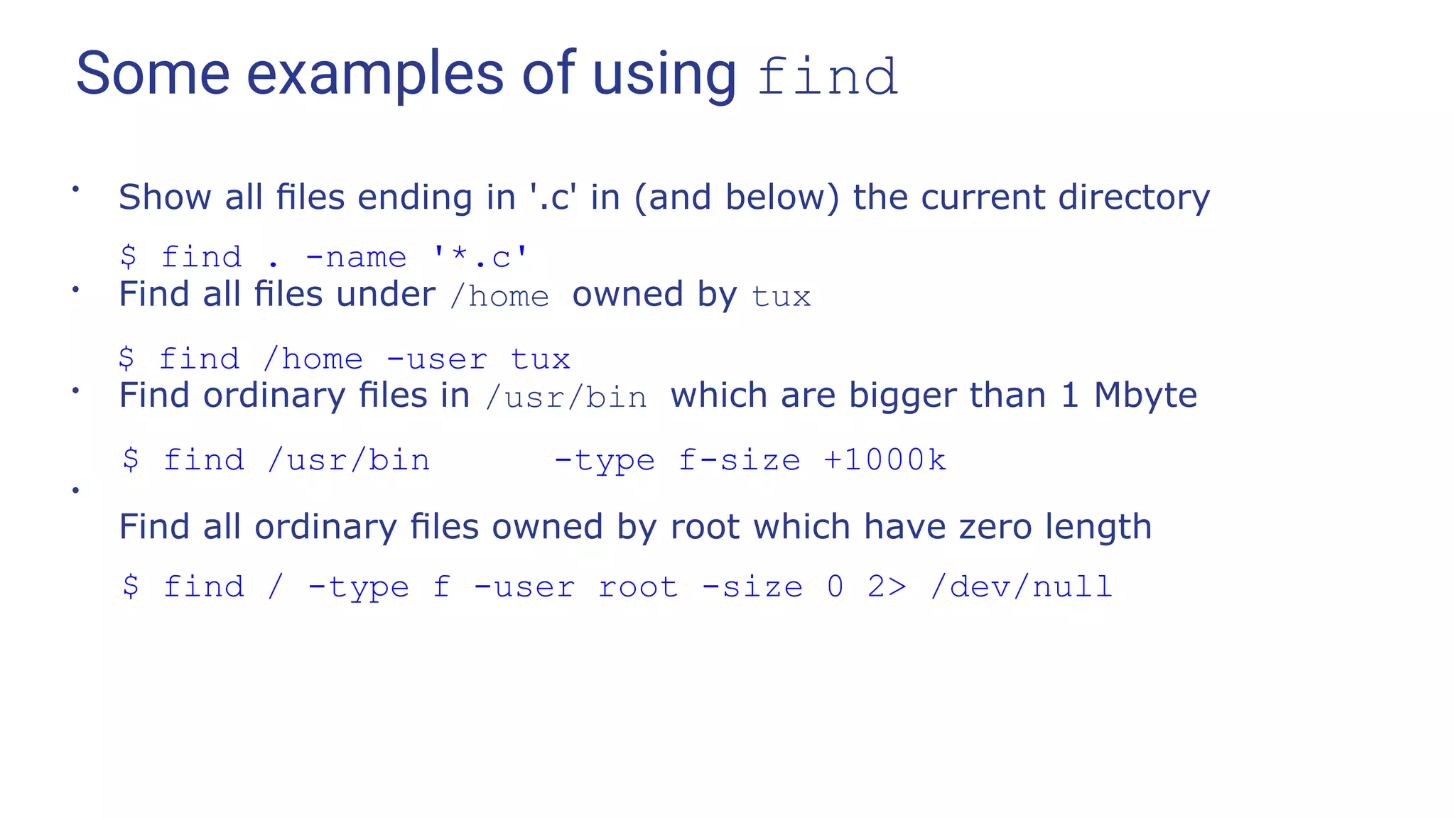 Some examples of using find
●
Show all ﬁles ending in '.c' in (and below) the current directory
$ find . -name '*.c'
●
Find all ﬁles under /home owned by tux
$ find /home -user tux
●
Find ordinary ﬁles in /usr/bin which are bigger than 1 Mbyte
$ find /usr/bin -type f-size +1000k
Find all ordinary ﬁles owned by root which have zero length
$ find / -type f -user root -size 0 2> /dev/null
●
 