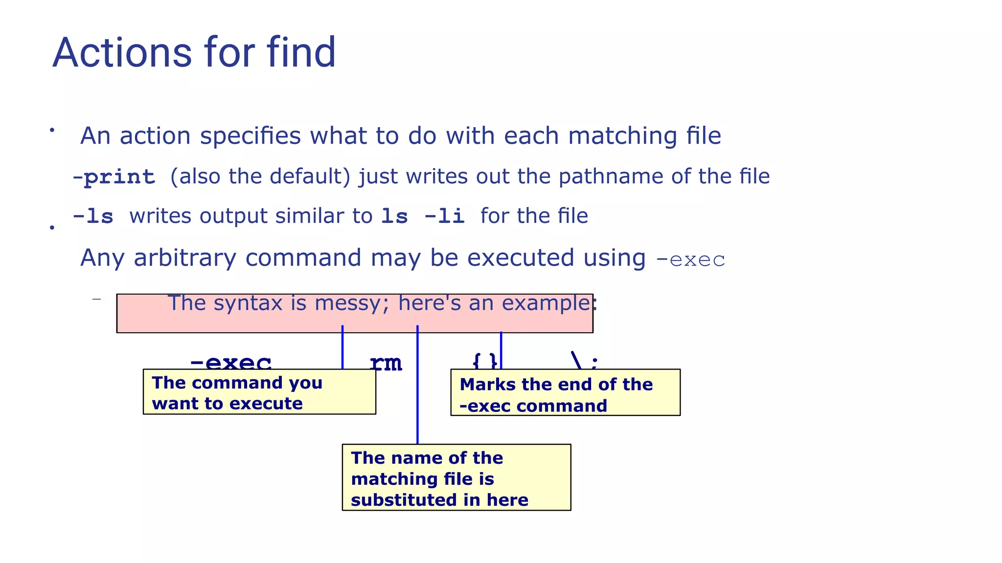 Actions for find
●
●
An action speciﬁes what to do with each matching ﬁle
-print (also the default) just writes out the pathname of the ﬁle
-ls writes output similar to ls -li for the ﬁle
Any arbitrary command may be executed using -exec
– The syntax is messy; here's an example:
-exec rm {} ;
The command you
want to execute
Marks the end of the
-exec command
The name of the
matching ﬁle is
substituted in here
 
