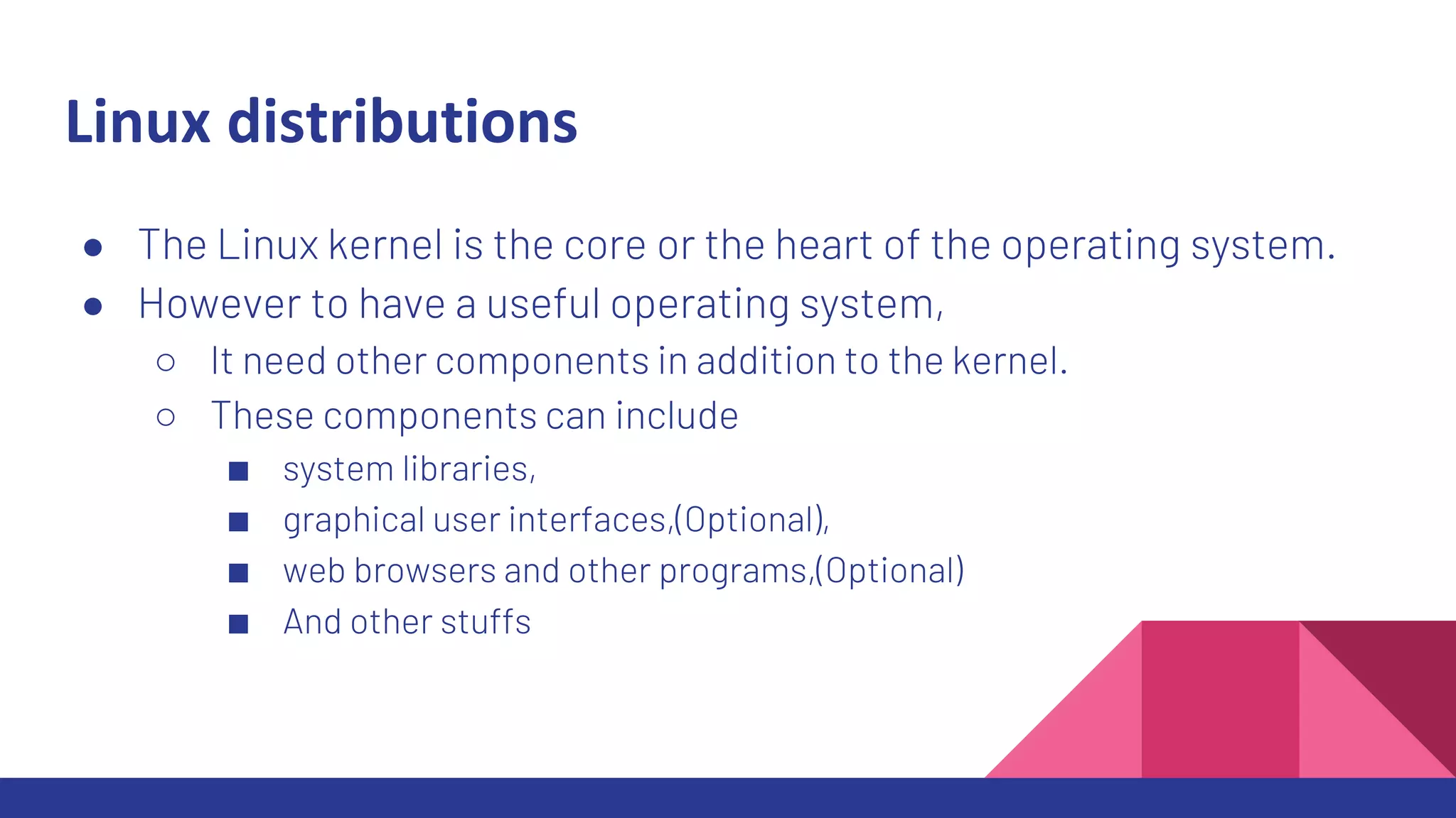 Linux distributions
● The Linux kernel is the core or the heart of the operating system.
● However to have a useful operating system,
○ It need other components in addition to the kernel.
○ These components can include
■ system libraries,
■ graphical user interfaces,(Optional),
■ web browsers and other programs,(Optional)
■ And other stuffs
 