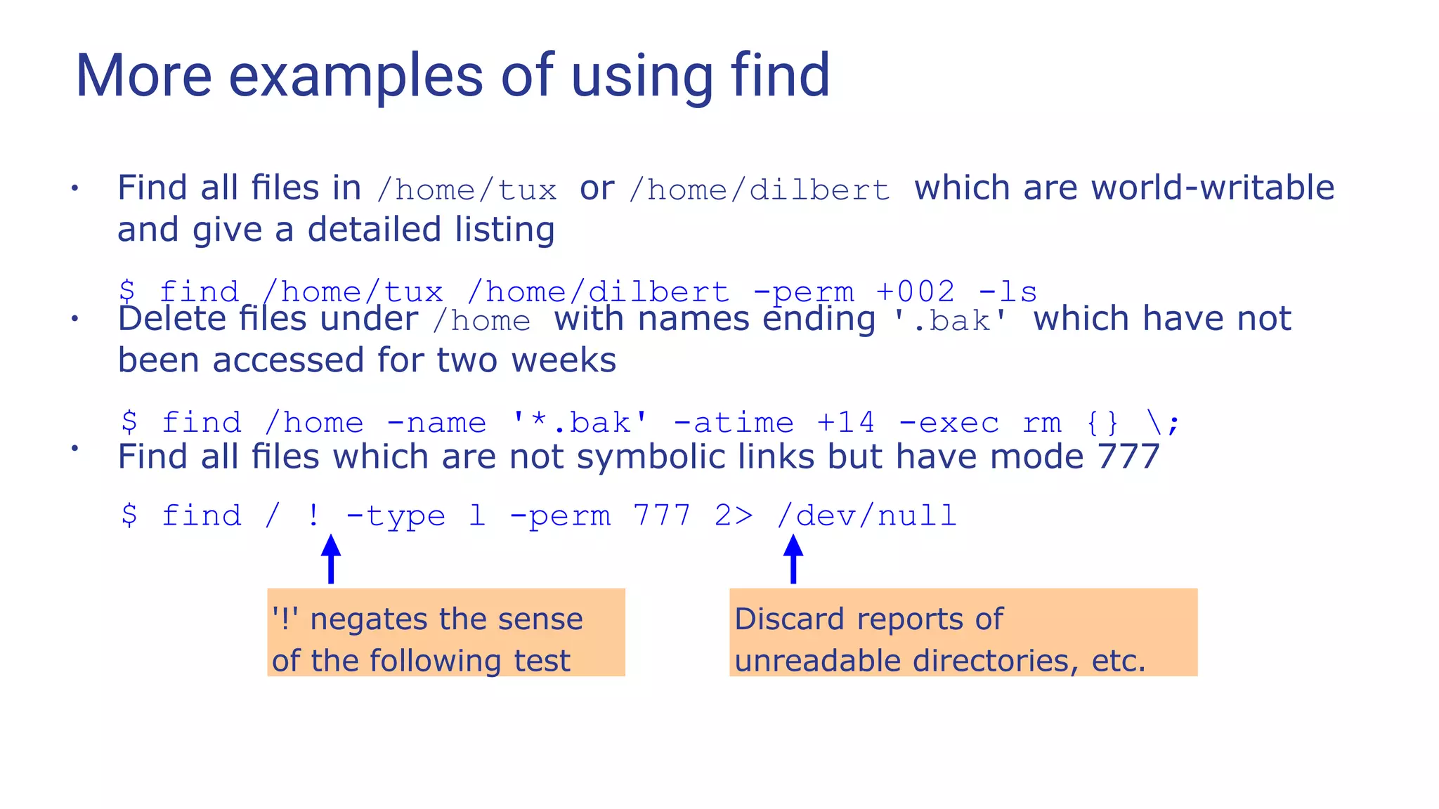 More examples of using find
●
Find all ﬁles in /home/tux or /home/dilbert which are world-writable
and give a detailed listing
$ find /home/tux /home/dilbert -perm +002 -ls
●
Delete ﬁles under /home with names ending '.bak' which have not
been accessed for two weeks
$ find /home -name '*.bak' -atime +14 -exec rm {} ;
●
Find all ﬁles which are not symbolic links but have mode 777
$ find / ! -type l -perm 777 2> /dev/null
'!' negates the sense
of the following test
Discard reports of
unreadable directories, etc.
 