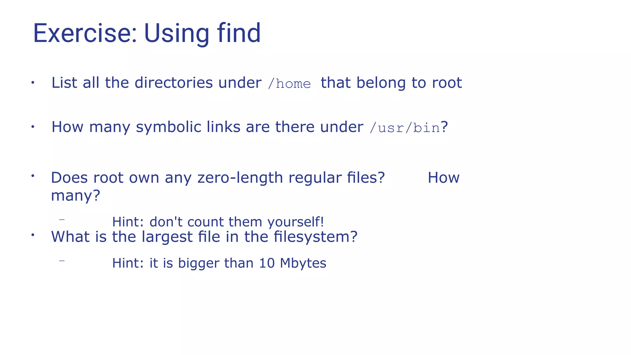 Exercise: Using find
●
List all the directories under /home that belong to root
●
How many symbolic links are there under /usr/bin?
●
Does root own any zero-length regular ﬁles? How
many?
– Hint: don't count them yourself!
●
What is the largest ﬁle in the ﬁlesystem?
– Hint: it is bigger than 10 Mbytes
 