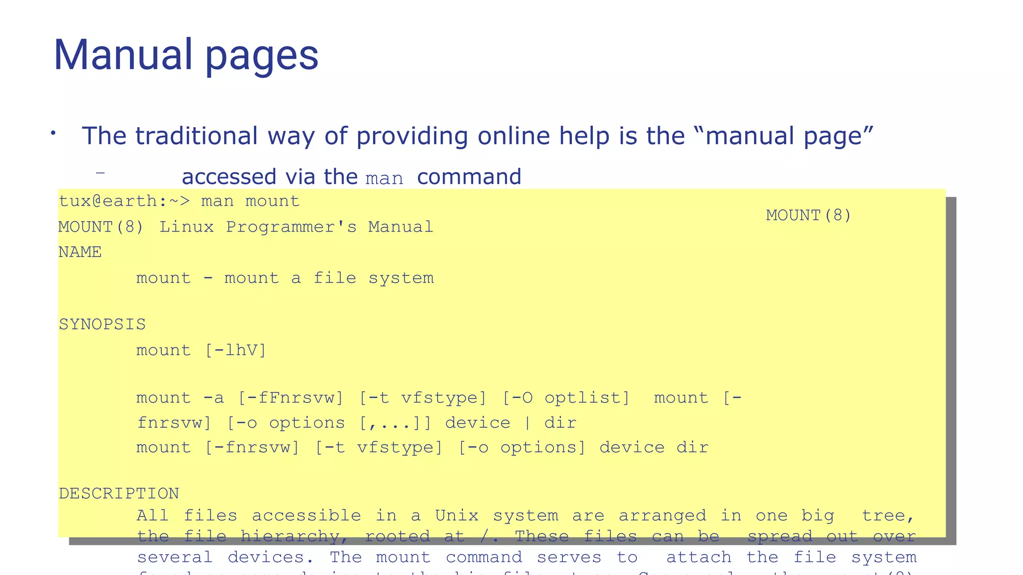Manual pages
●
The traditional way of providing online help is the “manual page”
– accessed via the man command
tux@earth:~> man mount
MOUNT(8) Linux Programmer's Manual
MOUNT(8)
NAME
mount - mount a file system
SYNOPSIS
mount [-lhV]
mount -a [-fFnrsvw] [-t vfstype] [-O optlist] mount [-
fnrsvw] [-o options [,...]] device | dir
mount [-fnrsvw] [-t vfstype] [-o options] device dir
DESCRIPTION
All files accessible in a Unix system are arranged in one big tree,
the file hierarchy, rooted at /. These files can be spread out over
several devices. The mount command serves to attach the file system
 