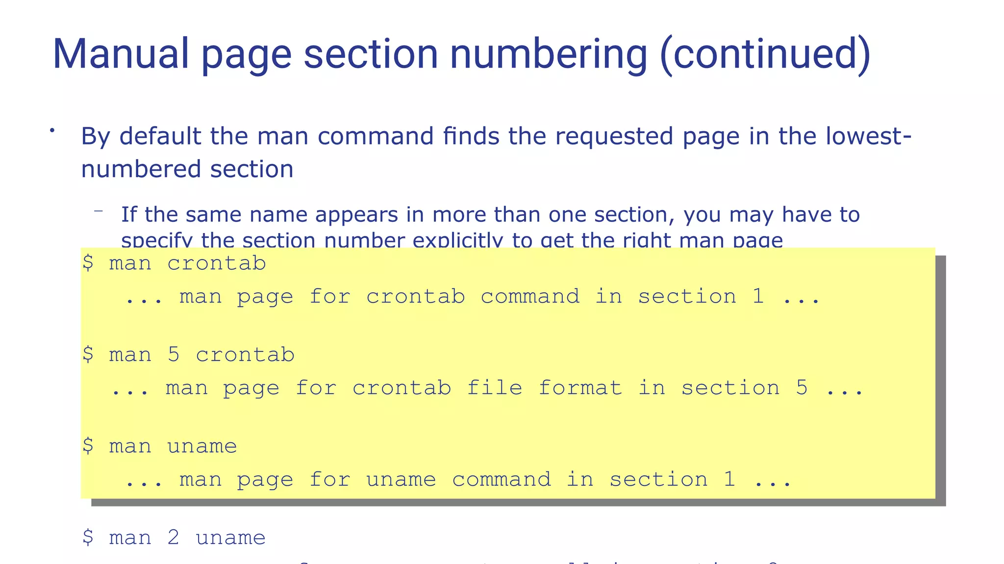 Manual page section numbering (continued)
●
By default the man command ﬁnds the requested page in the lowest-
numbered section
– If the same name appears in more than one section, you may have to
specify the section number explicitly to get the right man page
$ man crontab
... man page for crontab command in section 1 ...
$ man 5 crontab
... man page for crontab file format in section 5 ...
$ man uname
... man page for uname command in section 1 ...
$ man 2 uname
 