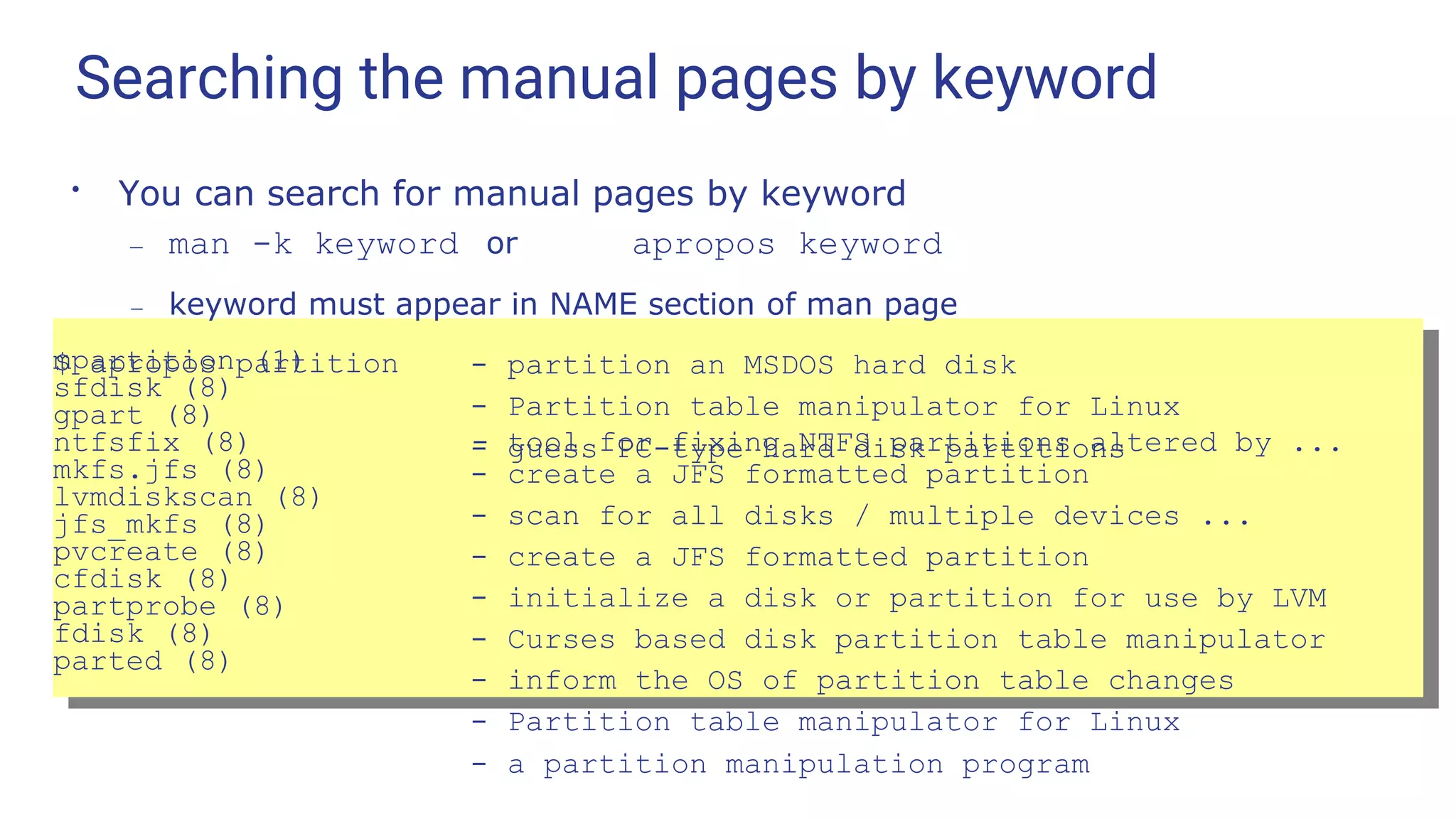 Searching the manual pages by keyword
●
You can search for manual pages by keyword
– man -k keyword or apropos keyword
– keyword must appear in NAME section of man page
$ apropos partition
mpartition (1)
sfdisk (8)
gpart (8)
- partition an MSDOS hard disk
- Partition table manipulator for Linux
- guess PC-type hard disk partitions
ntfsfix (8) - tool for fixing NTFS partitions altered by ...
mkfs.jfs (8)
lvmdiskscan (8)
jfs_mkfs (8)
pvcreate (8)
cfdisk (8)
partprobe (8)
fdisk (8)
parted (8)
- create a JFS formatted partition
- scan for all disks / multiple devices ...
- create a JFS formatted partition
- initialize a disk or partition for use by LVM
- Curses based disk partition table manipulator
- inform the OS of partition table changes
- Partition table manipulator for Linux
- a partition manipulation program
 