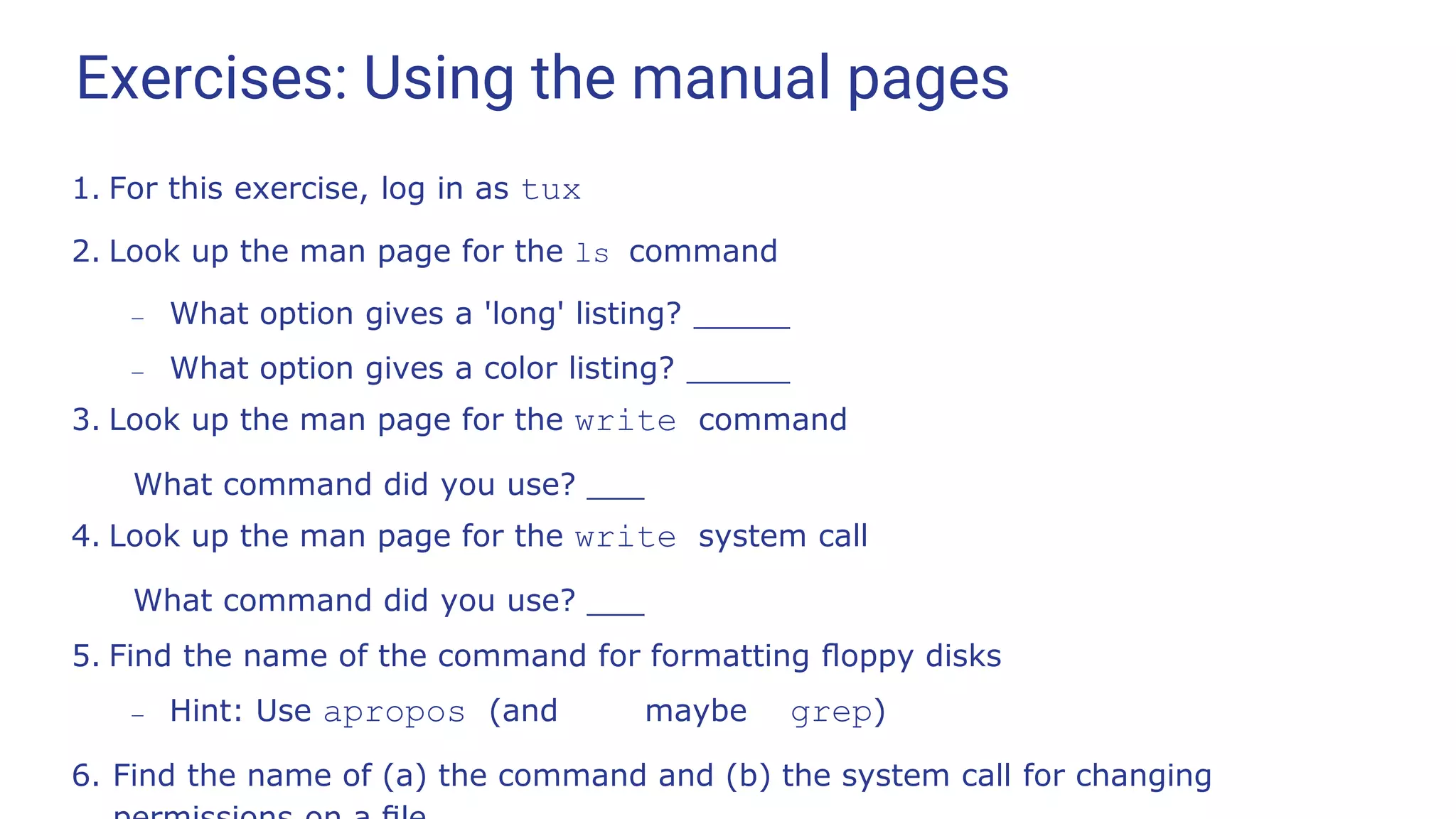 Exercises: Using the manual pages
1. For this exercise, log in as tux
2. Look up the man page for the ls command
– What option gives a 'long' listing?
– What option gives a color listing?
3. Look up the man page for the write command
What command did you use?
4. Look up the man page for the write system call
What command did you use?
5. Find the name of the command for formatting ﬂoppy disks
– Hint: Use apropos (and maybe grep)
6. Find the name of (a) the command and (b) the system call for changing
 