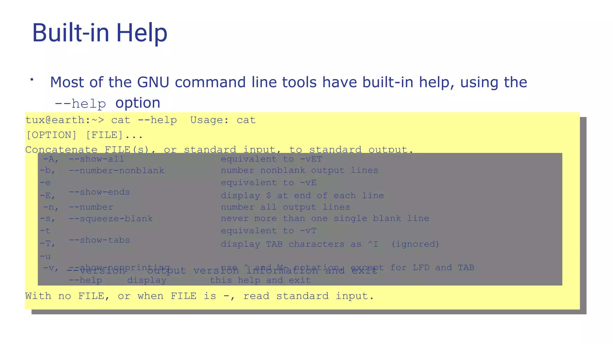 Built-in Help
●
Most of the GNU command line tools have built-in help, using the
--help option
tux@earth:~> cat --help Usage: cat
[OPTION] [FILE]...
Concatenate FILE(s), or standard input, to standard output.
-A, --show-all equivalent to -vET
-b,
-e
-E,
--number-nonblank
--show-ends
number nonblank output lines
equivalent to -vE
display $ at end of each line
-n, --number number all output lines
-s,
-t
-T,
-u
--squeeze-blank
--show-tabs
never more than one single blank line
equivalent to -vT
display TAB characters as ^I (ignored)
-v, --show-nonprinting
--help display
use ^ and M- notation, except for LFD and TAB
this help and exit
--version output version information and exit
With no FILE, or when FILE is -, read standard input.
 