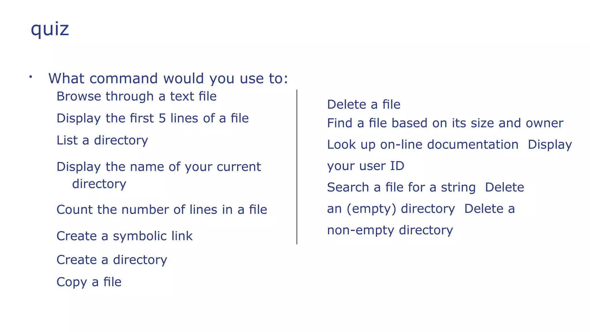 quiz
●
What command would you use to:
Browse through a text ﬁle
Display the ﬁrst 5 lines of a ﬁle
List a directory
Display the name of your current
directory
Count the number of lines in a ﬁle
Create a symbolic link
Create a directory
Copy a ﬁle
Delete a ﬁle
Find a ﬁle based on its size and owner
Look up on-line documentation Display
your user ID
Search a ﬁle for a string Delete
an (empty) directory Delete a
non-empty directory
 