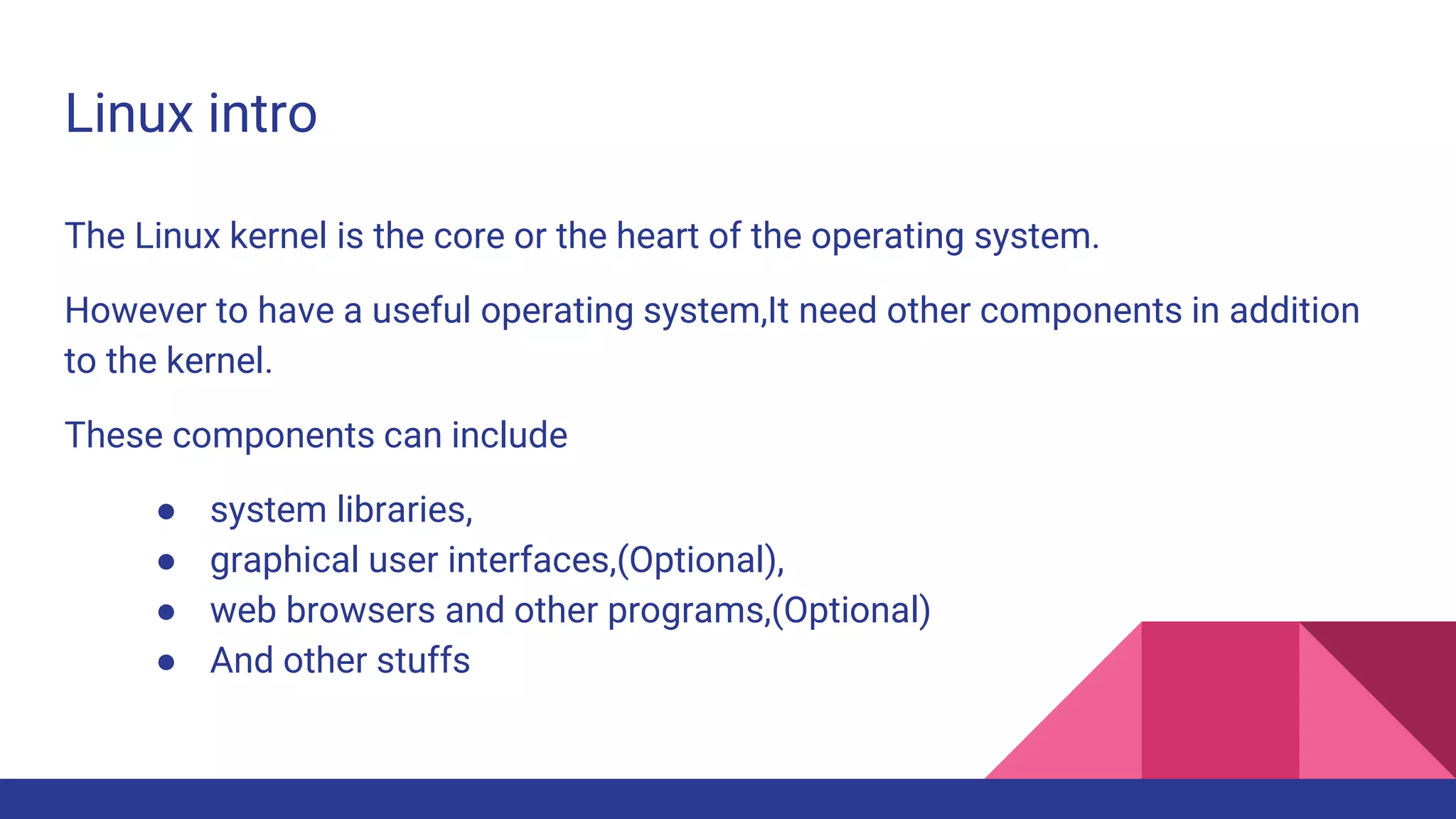 Linux intro
The Linux kernel is the core or the heart of the operating system.
However to have a useful operating system,It need other components in addition
to the kernel.
These components can include
● system libraries,
● graphical user interfaces,(Optional),
● web browsers and other programs,(Optional)
● And other stuffs
 