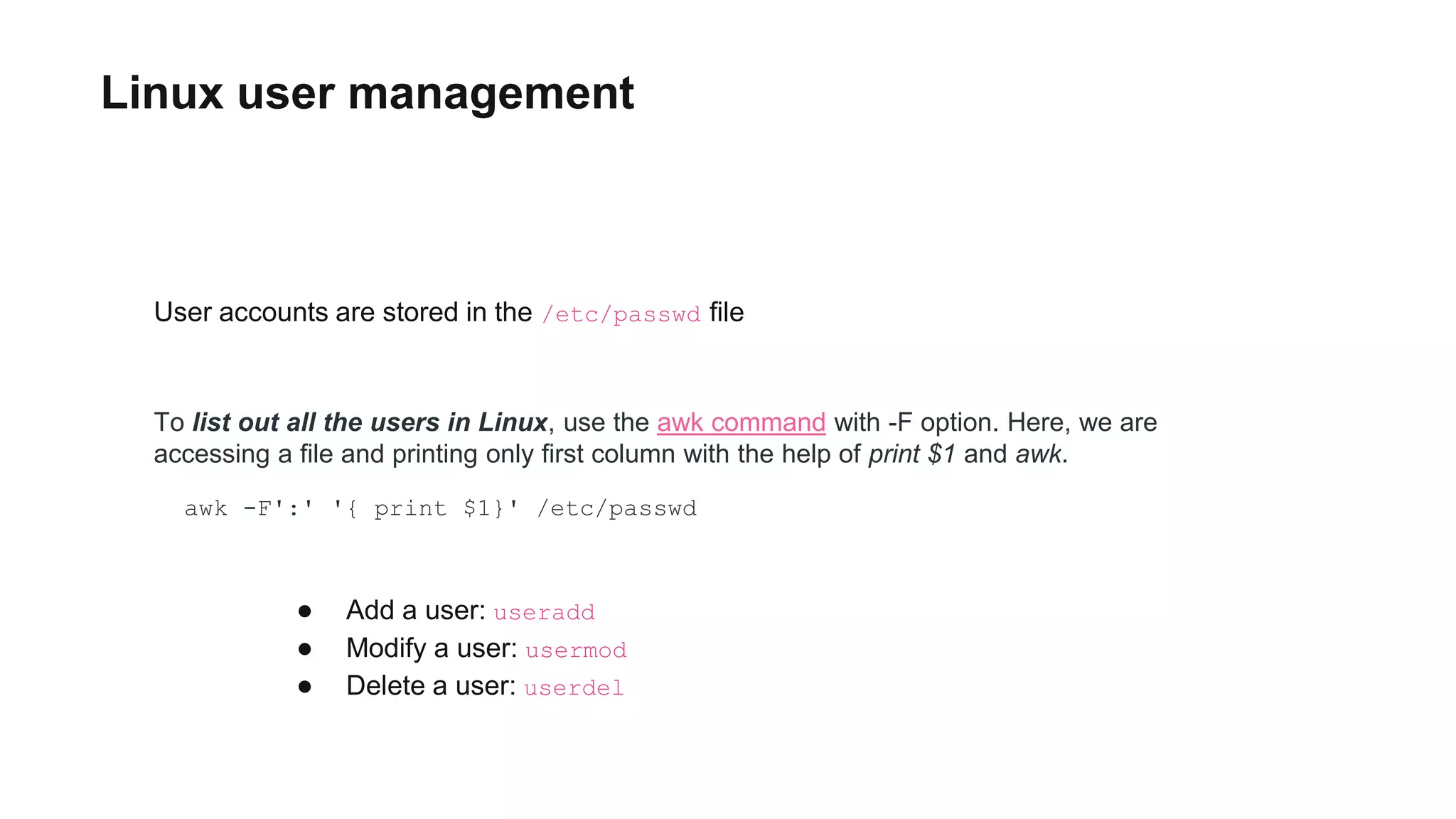 Linux user management
awk -F':' '{ print $1}' /etc/passwd
● Add a user: useradd
● Modify a user: usermod
● Delete a user: userdel
User accounts are stored in the /etc/passwd file
To list out all the users in Linux, use the awk command with -F option. Here, we are
accessing a file and printing only first column with the help of print $1 and awk.
 