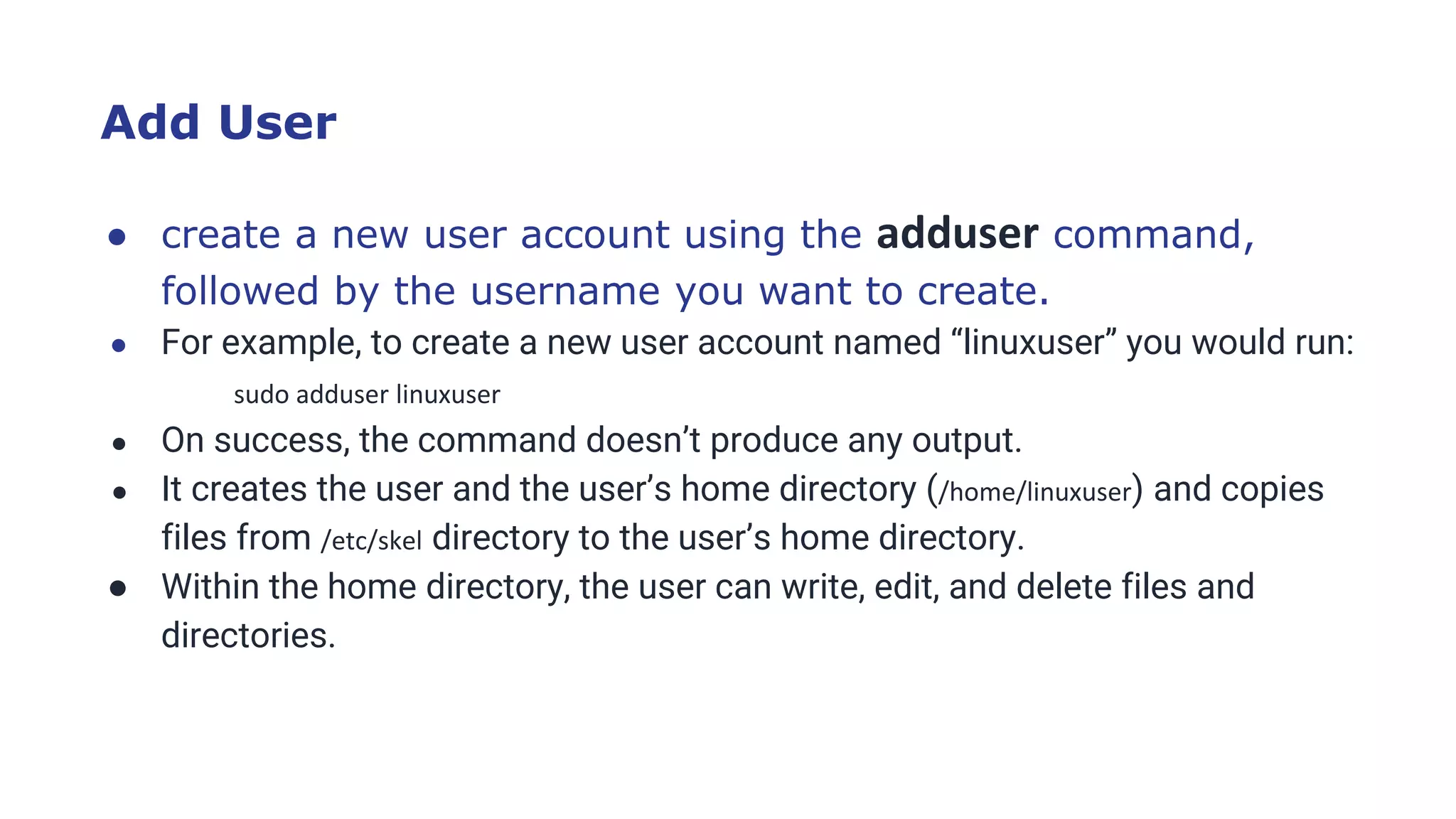 Add User
● create a new user account using the adduser command,
followed by the username you want to create.
● For example, to create a new user account named “linuxuser” you would run:
sudo adduser linuxuser
● On success, the command doesn’t produce any output.
● It creates the user and the user’s home directory (/home/linuxuser) and copies
files from /etc/skel directory to the user’s home directory.
● Within the home directory, the user can write, edit, and delete files and
directories.
 