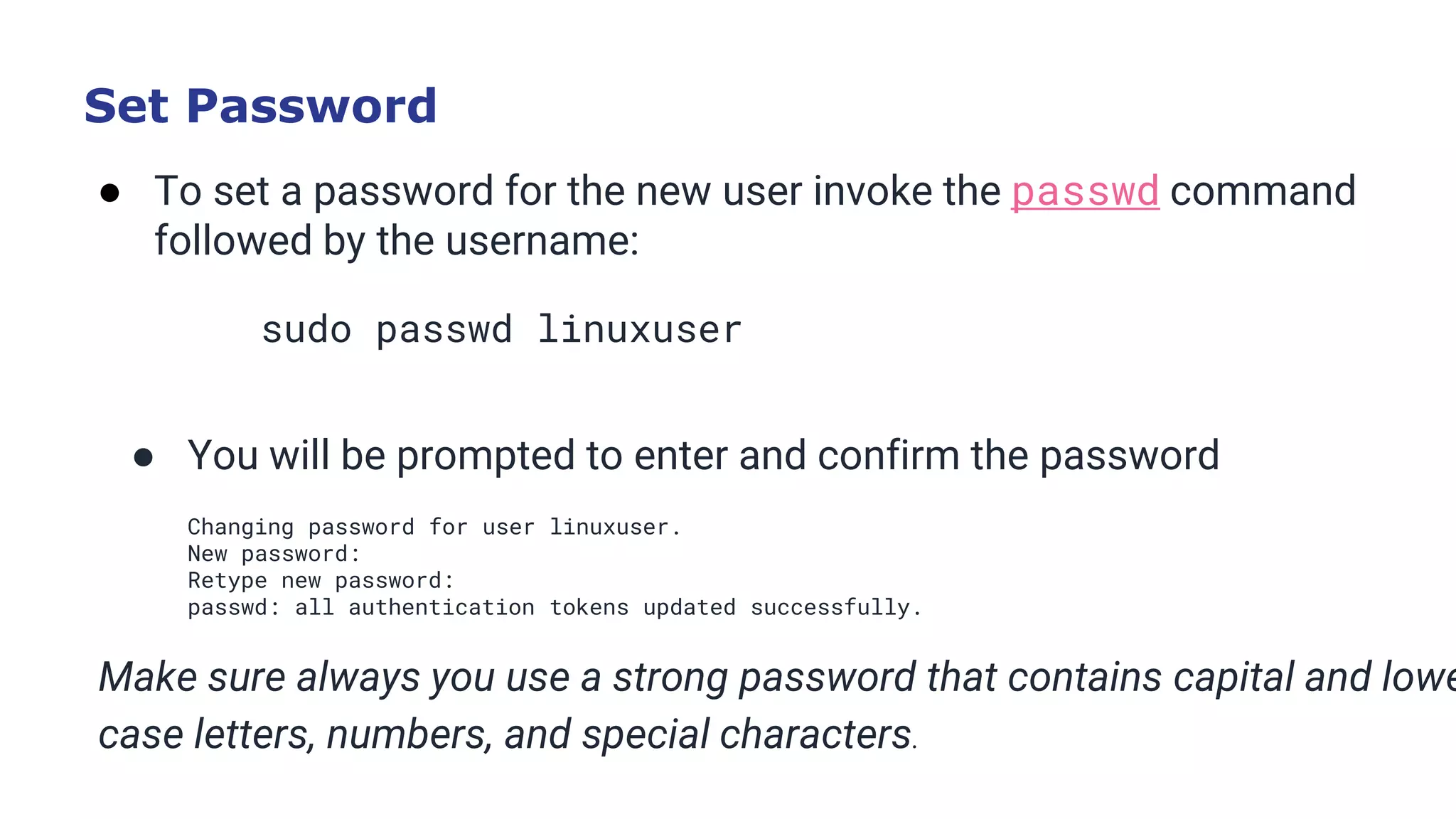Set Password
● To set a password for the new user invoke the passwd command
followed by the username:
sudo passwd linuxuser
Copy
● You will be prompted to enter and confirm the password
Changing password for user linuxuser.
New password:
Retype new password:
passwd: all authentication tokens updated successfully.
Make sure always you use a strong password that contains capital and lowe
case letters, numbers, and special characters.
 