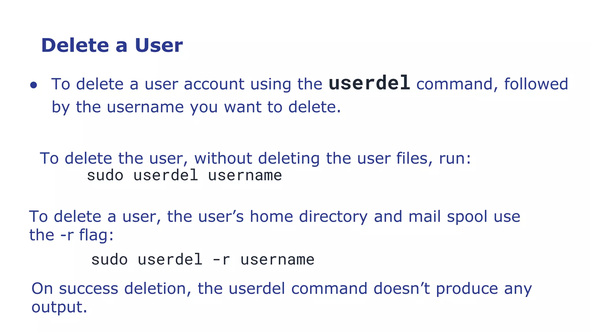 Delete a User
● To delete a user account using the userdel command, followed
by the username you want to delete.
To delete the user, without deleting the user files, run:
sudo userdel username
To delete a user, the user’s home directory and mail spool use
the -r flag:
sudo userdel -r username
On success deletion, the userdel command doesn’t produce any
output.
 