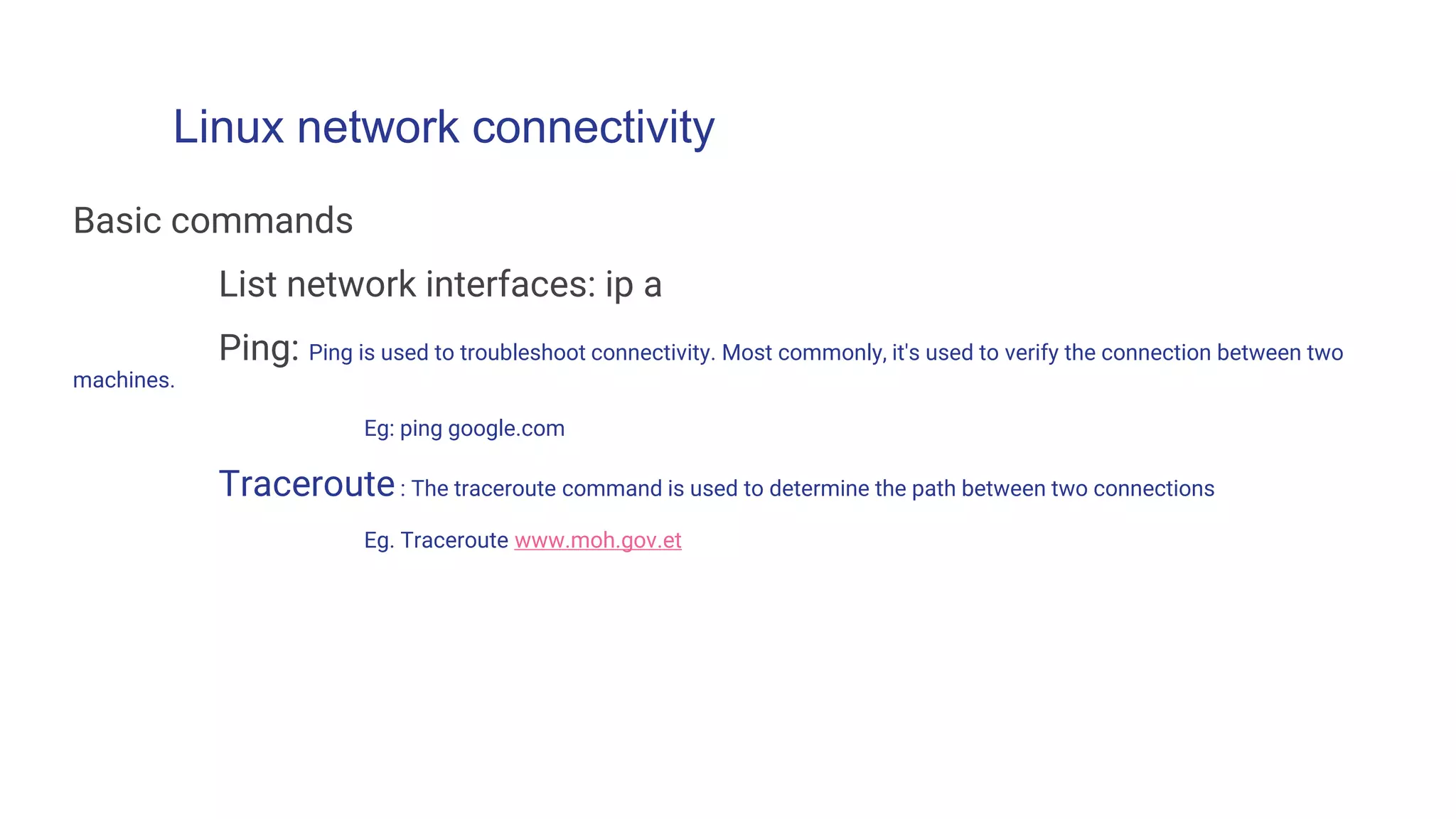 Linux network connectivity
Basic commands
List network interfaces: ip a
Ping: Ping is used to troubleshoot connectivity. Most commonly, it's used to verify the connection between two
machines.
Eg: ping google.com
Traceroute: The traceroute command is used to determine the path between two connections
Eg. Traceroute www.moh.gov.et
 