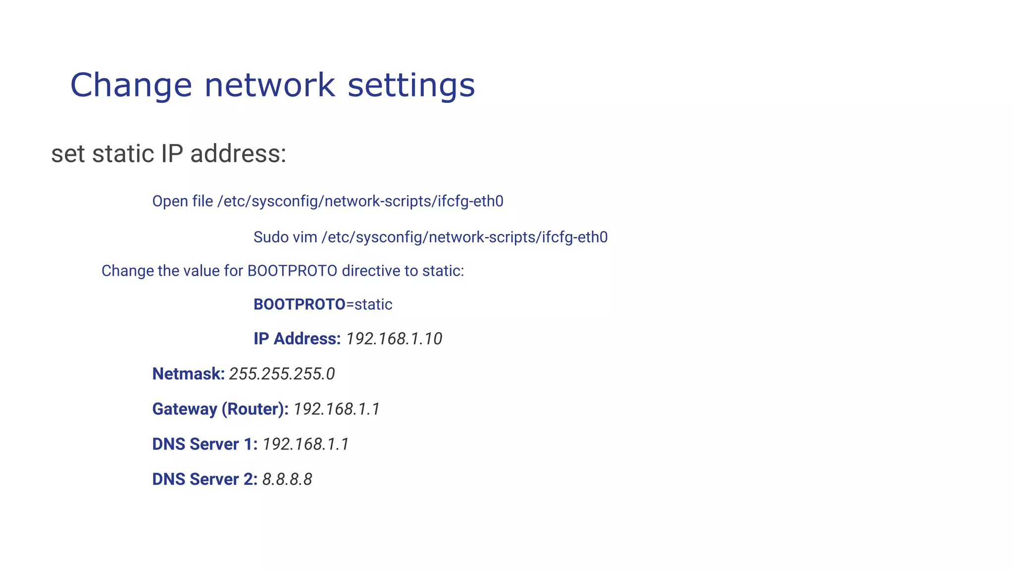 Change network settings
set static IP address:
Open file /etc/sysconfig/network-scripts/ifcfg-eth0
Sudo vim /etc/sysconfig/network-scripts/ifcfg-eth0
Change the value for BOOTPROTO directive to static:
BOOTPROTO=static
IP Address: 192.168.1.10
Netmask: 255.255.255.0
Gateway (Router): 192.168.1.1
DNS Server 1: 192.168.1.1
DNS Server 2: 8.8.8.8
 