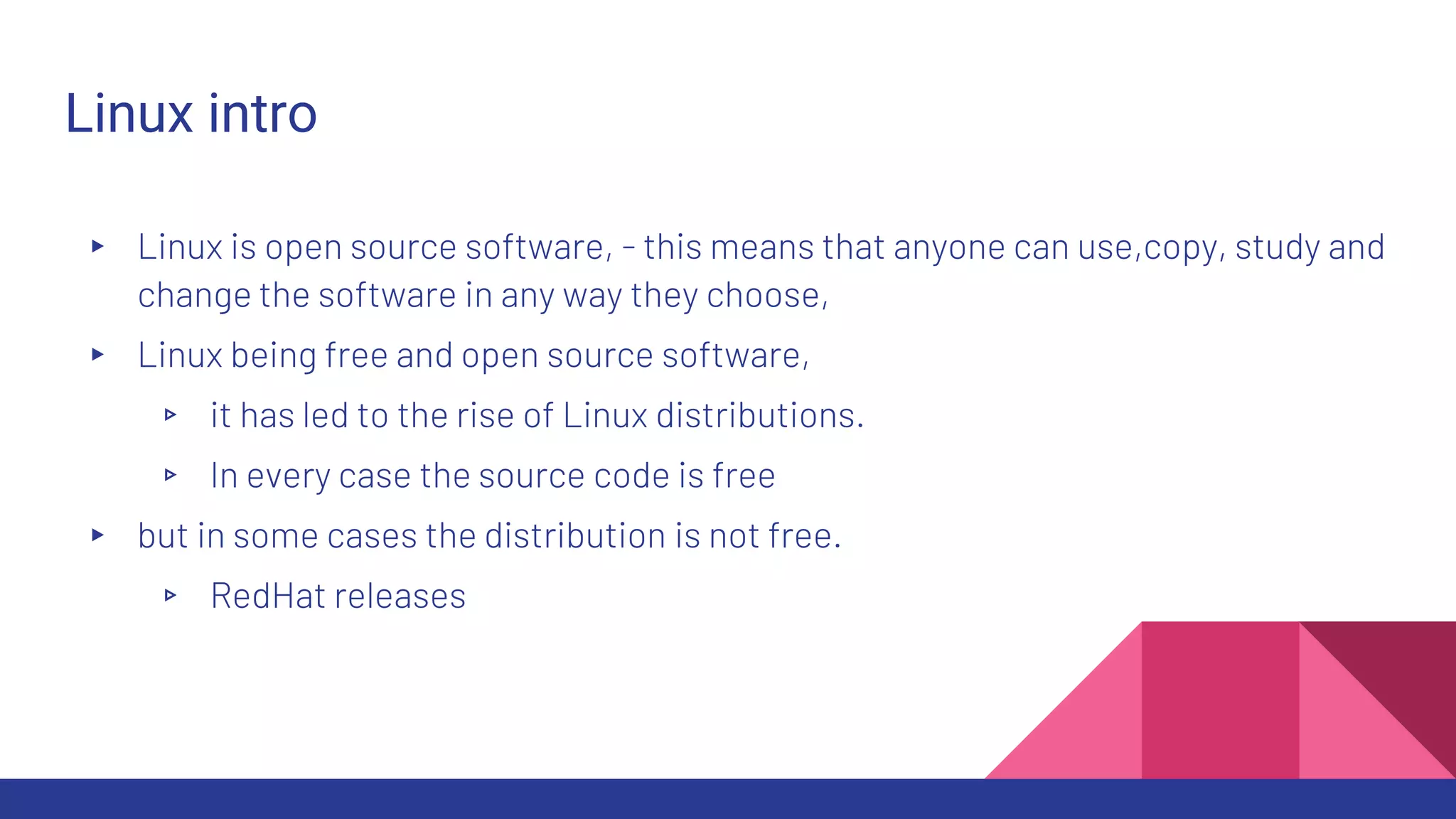 Linux intro
▸ Linux is open source software, - this means that anyone can use,copy, study and
change the software in any way they choose,
▸ Linux being free and open source software,
▹ it has led to the rise of Linux distributions.
▹ In every case the source code is free
▸ but in some cases the distribution is not free.
▹ RedHat releases
 