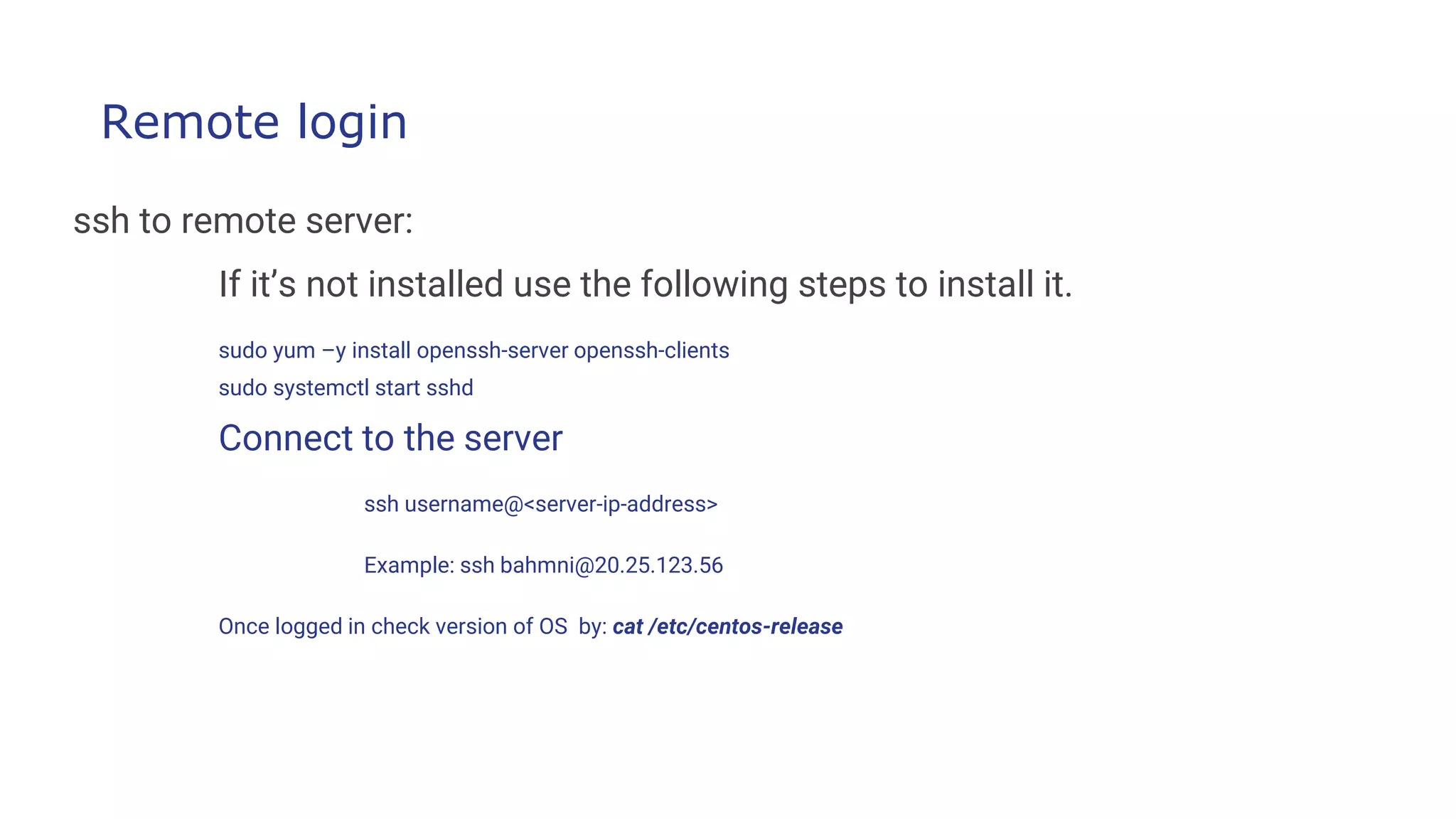Remote login
ssh to remote server:
If it’s not installed use the following steps to install it.
sudo yum –y install openssh-server openssh-clients
sudo systemctl start sshd
Connect to the server
ssh username@<server-ip-address>
Example: ssh bahmni@20.25.123.56
Once logged in check version of OS by: cat /etc/centos-release
 
