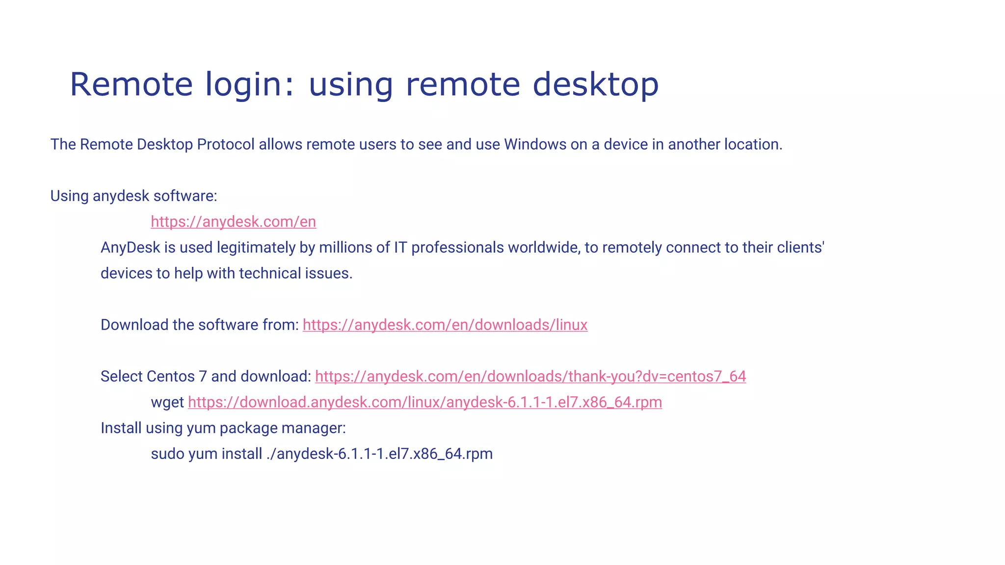 Remote login: using remote desktop
The Remote Desktop Protocol allows remote users to see and use Windows on a device in another location.
Using anydesk software:
https://anydesk.com/en
AnyDesk is used legitimately by millions of IT professionals worldwide, to remotely connect to their clients'
devices to help with technical issues.
Download the software from: https://anydesk.com/en/downloads/linux
Select Centos 7 and download: https://anydesk.com/en/downloads/thank-you?dv=centos7_64
wget https://download.anydesk.com/linux/anydesk-6.1.1-1.el7.x86_64.rpm
Install using yum package manager:
sudo yum install ./anydesk-6.1.1-1.el7.x86_64.rpm
 