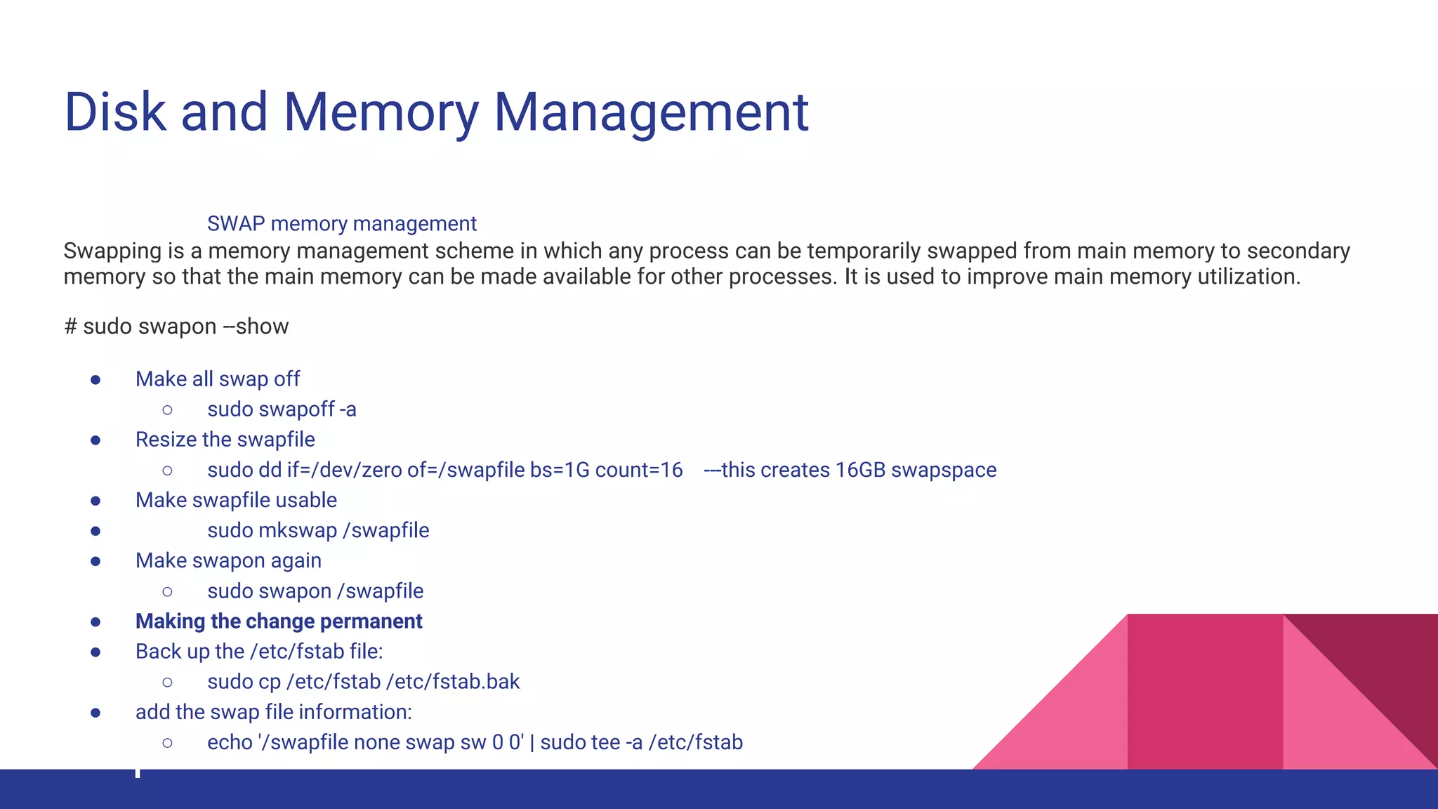 Disk and Memory Management
SWAP memory management
Swapping is a memory management scheme in which any process can be temporarily swapped from main memory to secondary
memory so that the main memory can be made available for other processes. It is used to improve main memory utilization.
# sudo swapon --show
● Make all swap off
○ sudo swapoff -a
● Resize the swapfile
○ sudo dd if=/dev/zero of=/swapfile bs=1G count=16 ---this creates 16GB swapspace
● Make swapfile usable
● sudo mkswap /swapfile
● Make swapon again
○ sudo swapon /swapfile
● Making the change permanent
● Back up the /etc/fstab file:
○ sudo cp /etc/fstab /etc/fstab.bak
● add the swap file information:
○ echo '/swapfile none swap sw 0 0' | sudo tee -a /etc/fstab
 