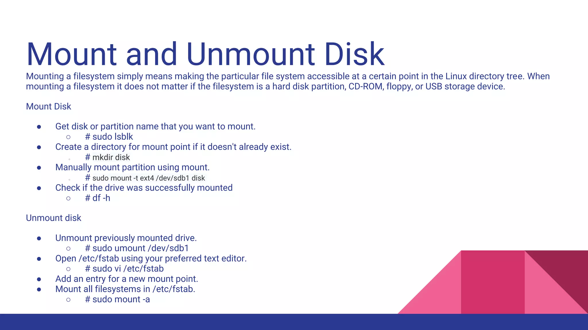 Mount and Unmount Disk
Mounting a filesystem simply means making the particular file system accessible at a certain point in the Linux directory tree. When
mounting a filesystem it does not matter if the filesystem is a hard disk partition, CD-ROM, floppy, or USB storage device.
Mount Disk
● Get disk or partition name that you want to mount.
○ # sudo lsblk
● Create a directory for mount point if it doesn't already exist.
○ # mkdir disk
● Manually mount partition using mount.
○ # sudo mount -t ext4 /dev/sdb1 disk
● Check if the drive was successfully mounted
○ # df -h
Unmount disk
● Unmount previously mounted drive.
○ # sudo umount /dev/sdb1
● Open /etc/fstab using your preferred text editor.
○ # sudo vi /etc/fstab
● Add an entry for a new mount point.
● Mount all filesystems in /etc/fstab.
○ # sudo mount -a
 