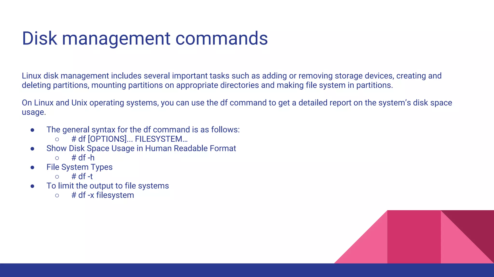 Disk management commands
Linux disk management includes several important tasks such as adding or removing storage devices, creating and
deleting partitions, mounting partitions on appropriate directories and making file system in partitions.
On Linux and Unix operating systems, you can use the df command to get a detailed report on the system’s disk space
usage.
● The general syntax for the df command is as follows:
○ # df [OPTIONS]... FILESYSTEM…
● Show Disk Space Usage in Human Readable Format
○ # df -h
● File System Types
○ # df -t
● To limit the output to file systems
○ # df -x filesystem
 
