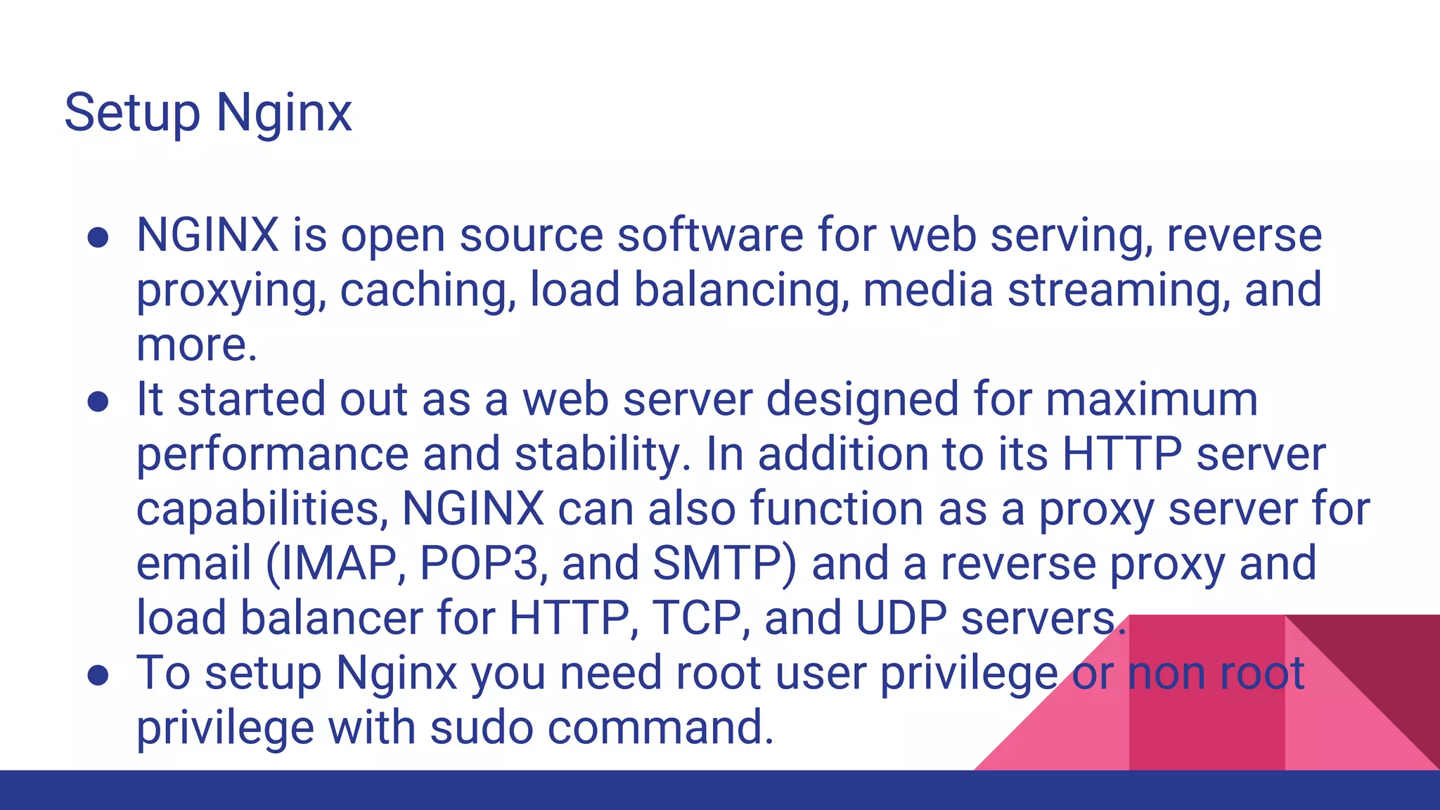 Setup Nginx
● NGINX is open source software for web serving, reverse
proxying, caching, load balancing, media streaming, and
more.
● It started out as a web server designed for maximum
performance and stability. In addition to its HTTP server
capabilities, NGINX can also function as a proxy server for
email (IMAP, POP3, and SMTP) and a reverse proxy and
load balancer for HTTP, TCP, and UDP servers.
● To setup Nginx you need root user privilege or non root
privilege with sudo command.
 
